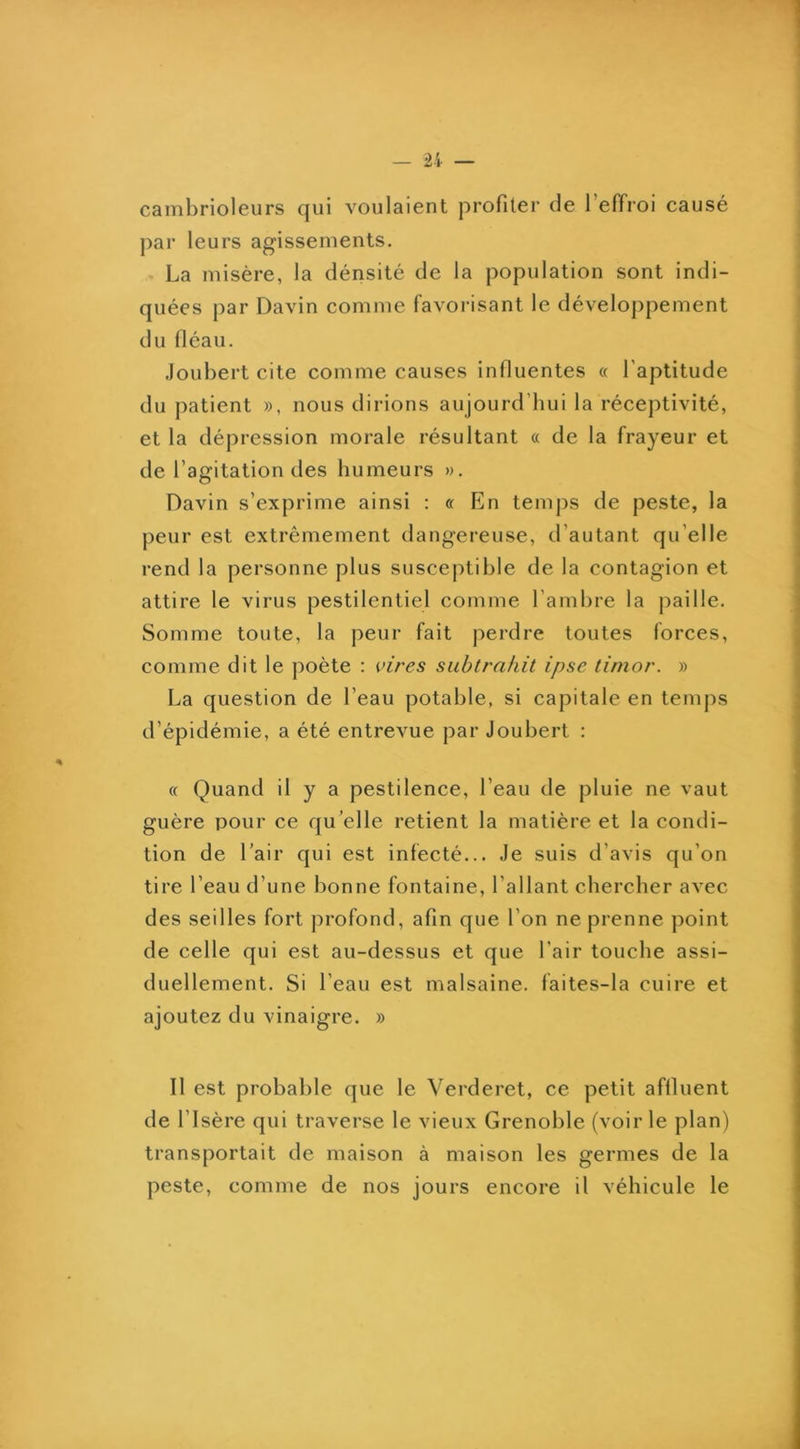 cambrioleurs qui voulaient profiter de l’effroi causé par leurs agissements. La misère, la dénsité de la population sont indi- quées par Davin comme favorisant le déveloj)pement du fléau. .loubert cite comme causes influentes « l’aptitude du patient », nous dirions aujourd’hui la réceptivité, et la dépression morale résultant « de la frayeur et de l’agitation des humeurs ». Davin s’exprime ainsi : « En temps de peste, la peur est extrêmement dangereuse, d’autant qu’elle rend la personne plus susceptible de la contagion et attire le virus pestilentiel comme l’ambre la paille. Somme toute, la peur fait perdre toutes forces, comme dit le poète : pires siibtrnfiit ipse timor. » La question de l’eau potable, si capitale en temps d’épidémie, a été entrevue par Joubert : « Quand il y a pestilence, l’eau de pluie ne vaut guère pour ce qu’elle retient la matière et la condi- tion de l’air qui est infecté... Je suis d’avis qu’on tire l’eau d’une bonne fontaine, l’allant chercher avec des seilles fort profond, afin que l’on ne prenne ])oint de celle qui est au-dessus et que l’air touche assi- duellement. Si l’eau est malsaine, faites-la cuire et ajoutez du vinaigre. » Il est probable que le Verderet, ce petit affluent de l’Isère qui traverse le vieux Grenoble (voirie plan) transportait de maison à maison les germes de la peste, comme de nos jours encore il véhicule le