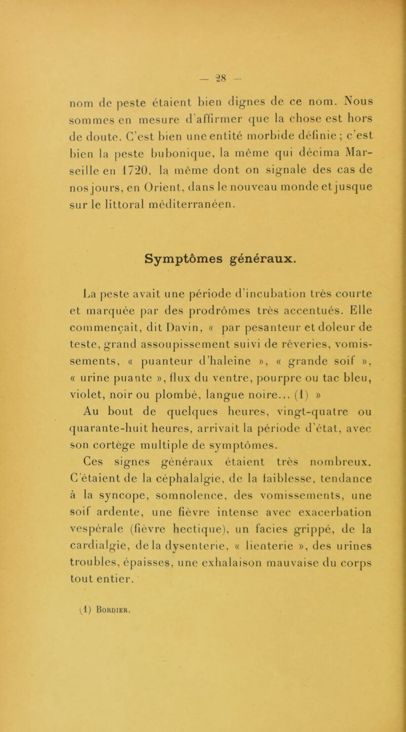 nom de peste étaient bien dignes de ce nom. Nous sommes en mesure d’affirmer que la cliose est liors de doute. C’est bien une entité morbide définie; c’est bien la peste bubonique, la même qui décima Mar- seille en 1720, la même dont on signale des cas de nos jours, en (3rient, dans le nouveau monde etjusque sur le littoral méditerranéen. Symptômes généraux. J^a peste avait une période d’incubation très courte et marquée par des prodrômes très accentués. Elle commençait, dit Davin, a par pesanteur et doleur de teste, grand assoupissement suivi de rêveries, vomis- sements, « puanteur d’haleine », « grande soif », « urine puante », flux du ventre, pourpre ou tac bleu, violet, noir ou plombé, langue noire... (1) » Au bout de quelques heures, vingt-quatre ou quarante-huit heures, arrivait la période d’état, avec son cortège multiple de symptômes. Ces signes généraux étaient très nombreux. C’étaient de la céphalalgie, de la faiblesse, tendance à la syncope, somnolence, des vomissements, une soif ardente, une fièvre intense avec exacerbation vespérale (fièvre hectique), un faciès grippé, de la cardialgie, de la dysenterie, « lienterie », des urines troubles, épaisses, une exhalaison mauvaise du corps tout entier. (^1) Bordier.