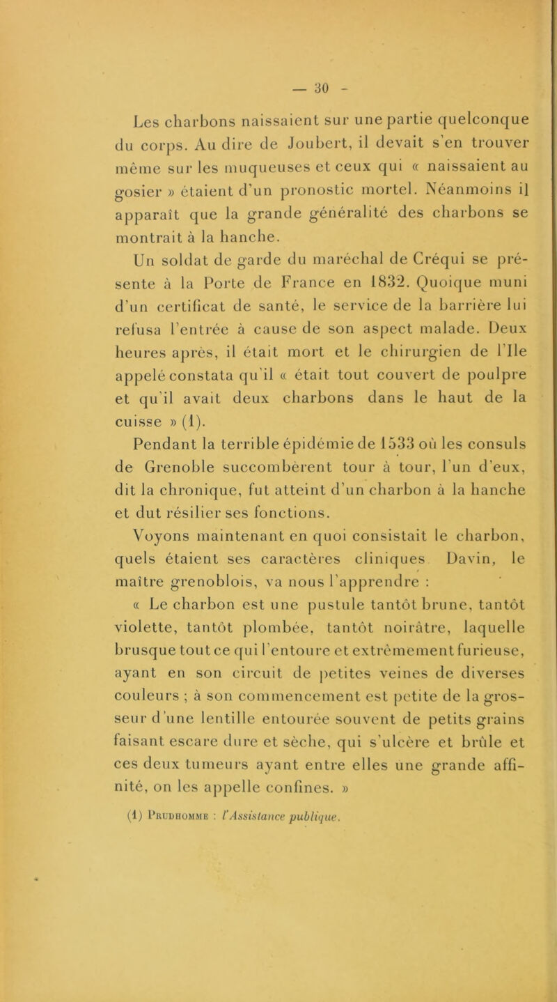 Les charbons naissaient sur une partie quelconque du corps. Au dire de Joubert, il devait s’en trouver même sur les muqueuses et ceux qui « naissaient au gosier » étaient d’un pronostic mortel. Néanmoins il apparaît que la grande généralité des charbons se montrait à la hanche. Un soldat de garde du maréchal de Créqui se pré- sente à la Porte de France en 1832. Quoique muni d’un certificat de santé, le service de la barrière lui relusa l’entrée à cause de son aspect malade. Deux heures après, il était mort et le chirurgien de l’Ile appelé constata qu’il « était tout couvert de poulpre et qu’il avait deux charbons dans le haut de la cuisse » (1). Pendant la terrible épidémie de 1533 où les consuls de Grenoble succombèrent tour à tour, l’un d’eux, dit la chronique, fut atteint d’un charbon à la hanche et dut résilier ses fonctions. Voyons maintenant en quoi consistait le charbon, quels étaient ses caractères cliniques Davin, le maître grenoblois, va nous l’apprendre : « Le charbon est une pustule tantôt brune, tantôt violette, tantôt plombée, tantôt noirâtre, laquelle brusque tout ce qui l’entoure et extrêmement furieuse, ayant en son circuit de ])etites veines de diverses couleurs ; à son commencement est petite de la gros- seur d’une lentille entourée souvent de petits grains faisant escare dure et sèche, qui s’ulcère et brûle et ces deux tumeurs ayant entre elles une grande affi- nité, on les appelle confines. » (1) pRUDHüMME ; l’Assistance publique.