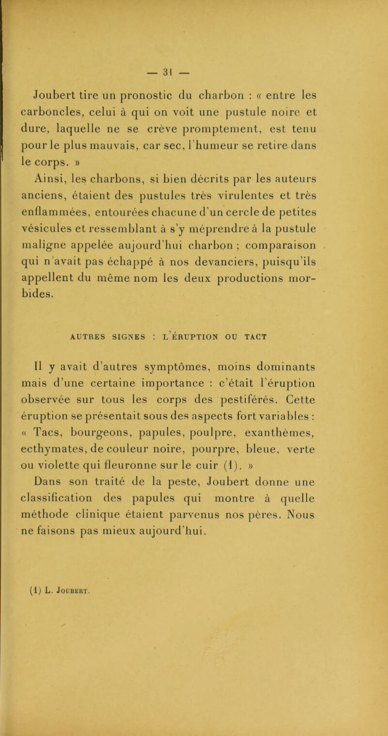 Joubert tire un pronostic du charbon : « entre les carboncles, celui à qui on voit une pustule noire et dure, laquelle ne se crève promptement, est tenu pour le plus mauvais, car sec, l’humeur se retire dans le corps. » Ainsi, les charbons, si bien décrits par les auteurs anciens, étaient des pustules très virulentes et très enflammées, entourées chacune d’un cercle de petites vésicules et ressemblant à s’y méprendre à la pustule maligne appelée aujourd’hui charbon ; comparaison qui n’avait pas échappé à nos devanciers, puisqu’ils appellent du même nom les deux productions mor- bides. AUTRES SIGNES ; l’ÉRUPTION OU TACT Il y avait d’autres symptômes, moins dominants mais d’une certaine importance : c’était l’éruption observée sur tous les corps des pestiférés. Cette éruption se présentait sous des aspects fort variables : <( Tacs, bourgeons, papules, poulpre, exanthèmes, ecthymates, de couleur noire, pourpre, bleue, verte ou violette qui fleuronne sur le cuir (1). » Dans son traité de la peste, Joubert donne une classification des papules qui montre à quelle méthode clinique étaient parvenus nos pères. Nous ne faisons pas mieux aujourd’hui. (1) L. Joubert.