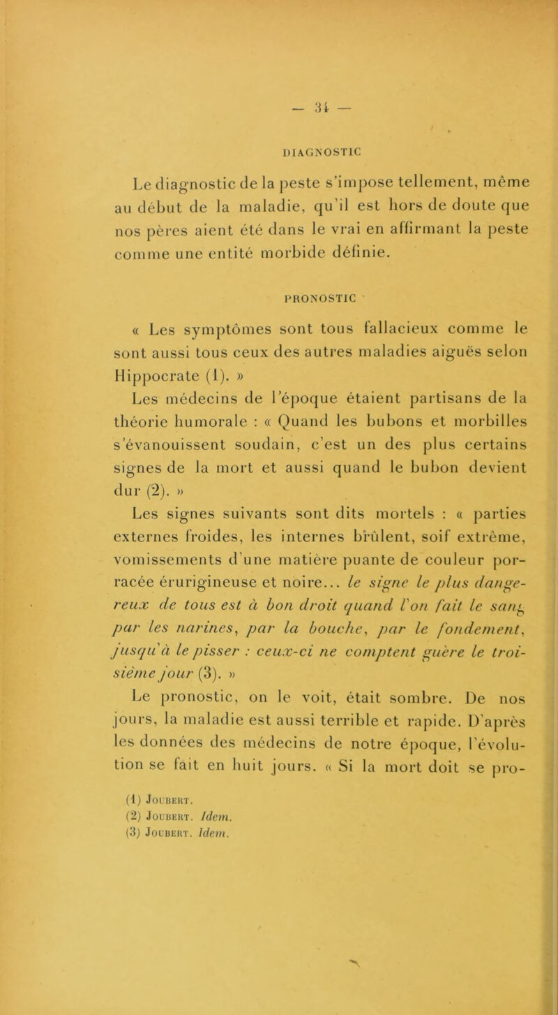 :u — DIAGNOSTIC Le diagnostic de la peste s’impose tellement, même au début de la maladie, qu’il est hors de doute que nos pères aient été dans le vrai en aflirmant la peste comme une entité morbide définie. PRONOSTIC • « Les symptômes sont tous fallacieux comme le sont aussi tous ceux des autres maladies aiguës selon Hippocrate (1). » Les médecins de Léj^oque étaient partisans de la théorie humorale : « Quand les bubons et morbilles s’évanouissent soudain, c’est un des plus certains signes de la mort et aussi quand le bubon devient dur (2). » Les signes suivants sont dits mortels : « parties externes froides, les internes brûlent, soif exti'éme, vomissements d’une matière puante de couleur por- racée érurigineuse et noire... le signe le plus dange- reux de tous est à bon droit quand l'on fait le san^ pur les narines^ par la bouche^ par le fondement, jusqu'à le pisser : ceux-ci ne conijjtent guère le troi- sième Jour (3). » Le pronostic, on le voit, était sombre. De nos jours, la maladie est aussi terrible et rapide. D’après les données des médecins de notre époque, l’évolu- tion se fait en huit jours. « Si la mort doit se pro- (1) .lOLBEKT. (2) JouuEUT. Idem.