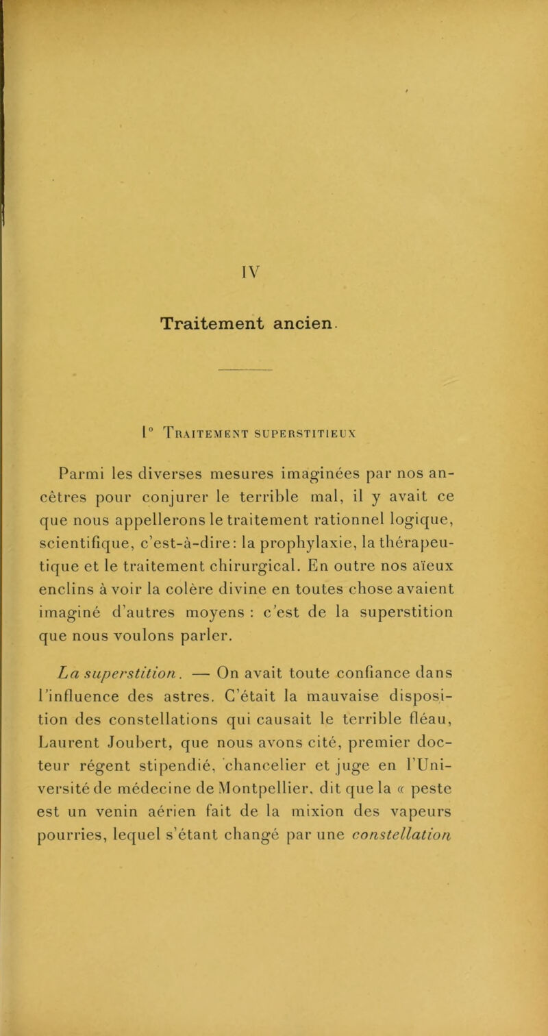 Traitement ancien. 1“ Traitement superstitieux Parmi les diverses mesures imaginées par nos an- cêtres pour conjurer le terrible mal, il y avait ce que nous appellerons le traitement rationnel logique, scientifique, c’est-à-dire: la prophylaxie, la thérapeu- tique et le traitement chirurgical. En outre nos aïeux enclins à voir la colère divine en toutes chose avaient imaginé d’autres moyens : c’est de la superstition que nous voulons parler. La superstition. — On avait toute confiance dans l’influence des astres. C’était la mauvaise disposi- tion des constellations qui causait le terrible fléau, Laurent Joubert, que nous avons cité, premier doc- teur régent stipendié, chancelier et juge en l’Uni- versité de médecine de Montpellier, dit que la ce peste est un venin aérien fait de la mixion des vapeurs pourries, lequel s’étant changé par une constellation