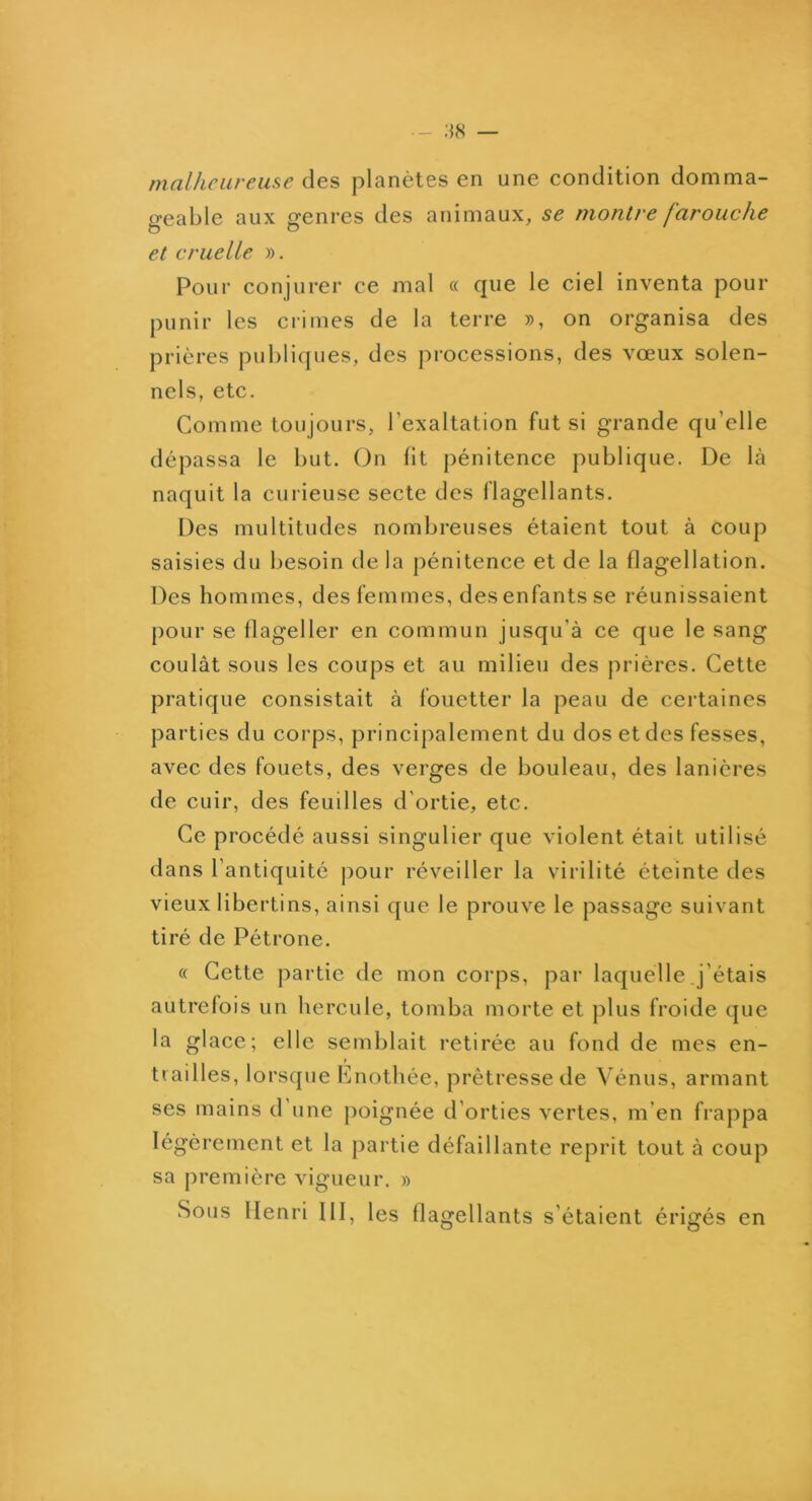 malheureuse planètes en une condition domma- geable aux genres des animaux, se montre farouche et cruelle ». Pour conjurer ce mal « que le ciel inventa pour punir les crimes de la terre », on organisa des prières publicjues, des processions, des vœux solen- nels, etc. Comme toujours, l’exaltation fut si grande qu’elle dépassa le but. (Jn fit pénitence publique. De là naquit la curieuse secte des flagellants. Des multitudes nombreuses étaient tout à coup saisies du l)esoin de la pénitence et de la flagellation. Des hommes, des femmes, des enfants se réunissaient pour se flageller en commun jusqu’à ce que le sang coulât sous les coups et au milieu des prières. Cette pratique consistait à fouetter la peau de certaines parties du corps, principalement du dos et des fesses, avec des fouets, des verges de bouleau, des lanières de cuir, des feuilles d’ortie, etc. Ce procédé aussi singulier que violent était utilisé dans l’antiquité pour réveiller la virilité éteinte des vieux libertins, ainsi que le prouve le passage suivant tiré de Pétrone. « Cette partie de mon corps, par laquelle j’étais autrefois un hercule, tomba morte et plus froide que la glace; elle semblait retirée au fond de mes en- tiailles, lorsque Enothée, prêtresse de Vénus, armant ses mains d’une poignée d’orties vertes, m’en frappa légèrement et la partie défaillante reprit tout à coup sa première vigueur. » Sous Henri III, les flagellants s’étaient érigés en