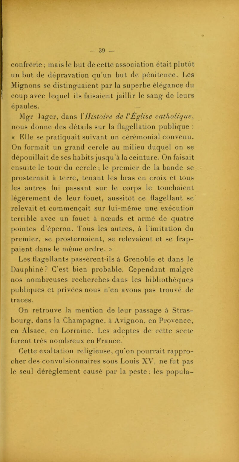 PT - 39 — confrérie ; mais le but de cette association était plutôt un but de dépravation qu’un but de pénitence. Les Mignons se distinguaient par la superbe élégance du coup avec lequel ils faisaient jaillir le sang de leurs épaules. Mgr Jager, dans VHistoire de l'Eglise catholique^ nous donne des détails sur la llagellation publique : « Elle se pratiquait suivant un cérémonial convenu. On formait un grand cercle au milieu duquel on se dépouillait de ses habits jusqu’à la ceinture. On faisait ensuite le tour du cercle ; le premier de la bande se prosternait à terre, tenant les bras en croix et tous les autres lui passant sur le corps le touchaient légèrement de leur fouet, aussitôt ce flagellant se' relevait et commençait sur lui-même une exécution terrible avec un fouet à nœuds et armé de quatre pointes d’éperon. Tous les autres, à l’imitation du premier, se prosternaient, se relevaient et se frap- paient dans le même ordre. » Les flagellants passèrent-ils à Grenoble et dans le Dauphiné? C’est bien probable. Cependant malgré nos nombreuses recherches dans les bibliothèque.s publiques et privées nous n’en avons pas trouvé de traces. On retrouve la mention de leur passage à Stras- bourg, dans la Champagne, à Avignon, en Provence, en Alsace, en Lorraine. Les adeptes de cette secte furent très nombreux en France. Cette exaltation religieuse, qu'on pourrait rappro- cher des convulsionnaires sous Louis XV, ne fut pas le seul dérèglement causé par la peste ; les popula-