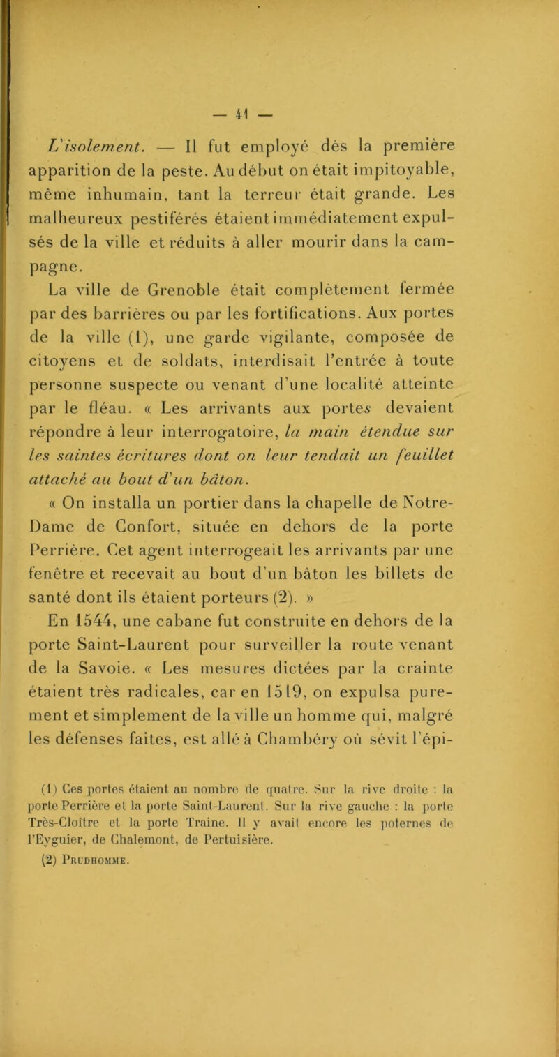— 41 L'isolement. — Il fut employé dès la première apparition de la peste. Au début on était impitoyable, même inhumain, tant la terreur était grande. Les malheureux pestiférés étaient immédiatement expul- sés de la ville et réduits à aller mourir dans la cam- pagne. La ville de Grenoble était complètement fermée par des barrières ou par les fortifications. Aux portes de la ville (l), une garde vigilante, composée de citoyens et de soldats, interdisait l’entrée à toute personne suspecte ou venant d’une localité atteinte par le fléau. « Les arrivants aux portes devaient répondre à leur interrogatoire, la main étendue sur les saintes écritures dont on leur tendait un feuillet attaché au bout d'un bâton. « On installa un portier dans la chapelle de Notre- Dame de Confort, située en dehors de la j)orte Perrière. Cet agent interrogeait les arrivants par une fenêtre et recevait au bout d’un bâton les billets de santé dont ils étaient porteurs (2). » En 1544, une cabane fut construite en dehors de la porte Saint-Laurent pour surveiller la route venant de la Savoie. « Les mesures dictées par la crainte étaient très radicales, car en 1519, on expulsa pure- ment et simplement de la ville un homme qui, malgré les défenses faites, est allé à Chambéry où sévit l’épi- (h Ces portes étaient au nombre de (piatre. Sur la rive droite ; la porte Perrière et la porte Saint-Laurent. Sur la rive gauche : la porte Très-Cloître et la porte Traine. Il y avait encore les poternes de l’Eyguier, de Chalemont, de Perluisière. (2) Prldhomme.