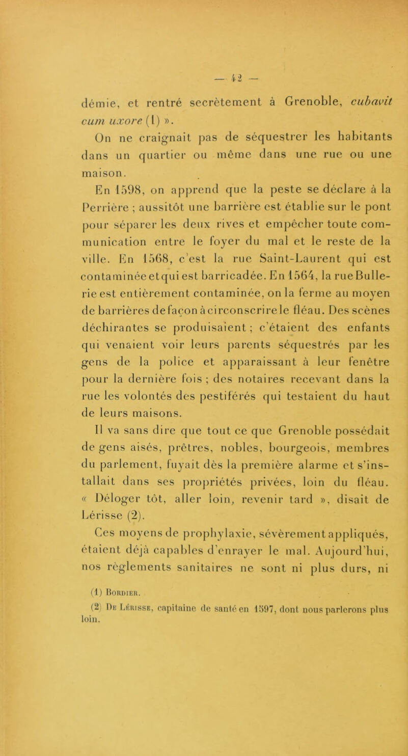 démie, et rentré secrètement à Grenoble, cuhavit cum Lixore (l) ». On ne craignait |:)as de séquestrer les habitants dans un quartier ou même dans une rue ou une maison. En 159(S, on apprend que la peste se déclare à la Perrière ; aussitôt une barrière est établie sur le pont pour séparer les deux rives et empêcher toute com- munication entre le foyer du mal et le reste de la ville. En 1568, c’est la rue Saint-Laurent qui est contaminéeetqui est barricadée. En 1564, la rueBulle- rie est entièrement contaminée, on la ferme au moyen de barrières de façon à circonscrire le fléau. Des scènes déchirantes se produisaient; c’étaient des enfants qui venaient voir leurs parents séquestrés par les gens de la police et apparaissant à leur fenêtre pour la dernière fois ; des notaires recevant dans la rue les volontés des pestiférés qui testaient du haut de leurs maisons. Il va sans dire que tout ce que Grenoble possédait de gens aisés, prêtres, nobles, bourgeois, membres du parlement, fuyait dès la première alarme et s’ins- tallait dans ses ])ropriétés privées, loin du déau. (( Déloger tôt, aller loin, revenir tard », disait de hérisse (2). Ces moyens de prophylaxie, sévèrement appliqués, étaient déjà capables d’enrayer le mal. Aujourd’hui, nos règlements sanitaires ne sont ni plus durs, ni (1) BonoiER. (2) De Lkhisse, capitaine de santé en 1597, dont nous parlerons pins loin.