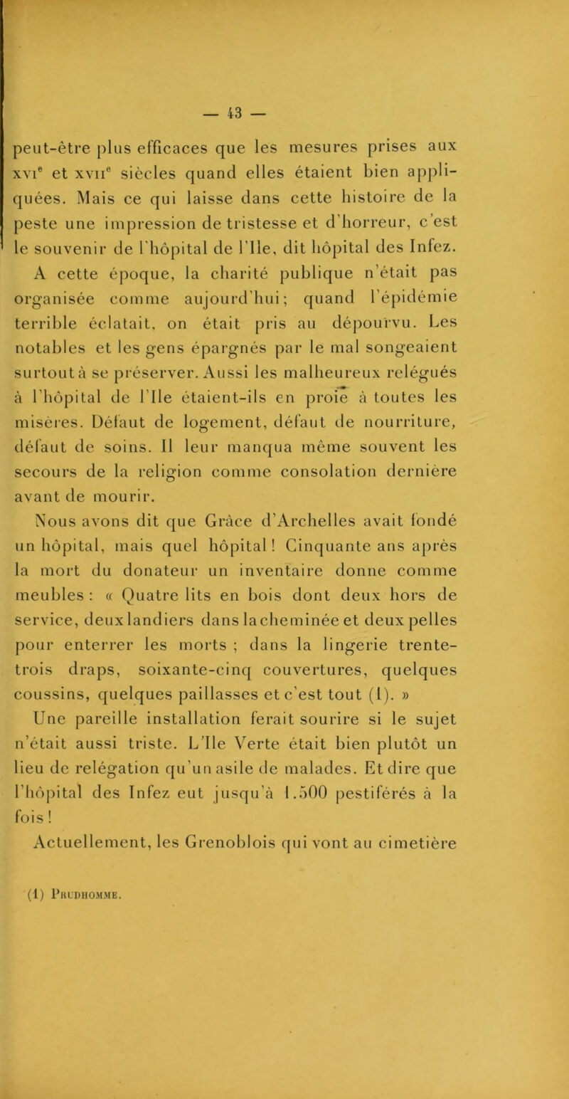 — 43 — peut-être plus efficaces que les mesures prises aux XVI® et XVII® siècles quand elles étaient bien appli- quées. Mais ce qui laisse dans cette histoire de la peste une impression de tristesse et d’horreur, c’est le souvenir de l'hôpital de file, dit hôpital des Infez. A cette époque, la charité publique n’était pas organisée comme aujourd’hui; quand l’épidémie terrible éclatait, on était pris au dépourvu. Les notables et les gens épargnés par le mal songeaient surtout à se préserver. Aussi les malheureux relégués à l’hôpital de l’Ile étaient-ils en proie à toutes les misères. Défaut de logement, défaut de nourriture, défaut de soins. Il leur manqua même souvent les secours de la religion comme consolation dernière avant de mourir. Nous avons dit que Grâce d’Archelles avait fondé un hôpital, mais quel hôpital ! Cinquante ans après la mort du donateur un inventaire donne comme meubles ; « Quatre lits en bois dont deux hors de service, deux landiers dans lacheminée et deux pelles pour enterrer les morts ; dans la lingerie trente- trois draps, soixante-cinq couvertures, quelques coussins, quelques paillasses et c’est tout (1). » Une pareille installation ferait sourire si le sujet n’était aussi triste. L’Ile Verte était bien plutôt un lieu de relégation qu’un asile de malades. Et dire que l’hôpital des Infez eut jusqu’à 1.500 pestiférés à la fois ! Actuellement, les Grenoblois qui vont au cimetière