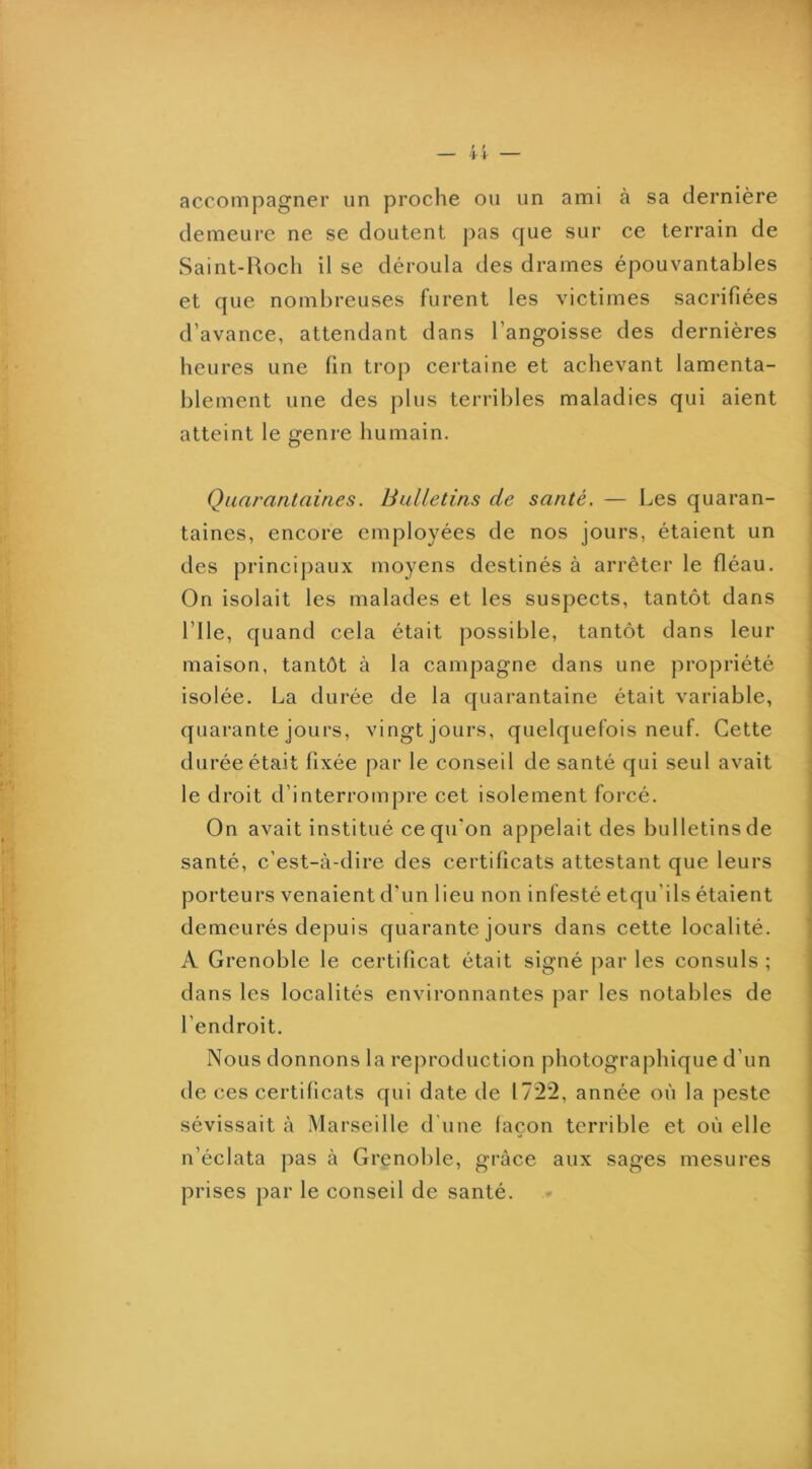 accompagner un proche ou un ami à sa dernière demeure ne se doutent ])as que sur ce terrain de Saint-Roch il se déroula des drames épouvantables et que nombreuses furent les victimes sacrifiées d’avance, attendant dans l’angoisse des dernières heures une fin trop certaine et achevant lamenta- blement une des plus terribles maladies qui aient atteint le genre humain. Quarantaines. Bulletins de santé. — Les quaran- taines, encore employées de nos jours, étaient un des principaux moyens destinés à arrêter le fléau. On isolait les malades et les suspects, tantôt dans rile, quand cela était possible, tantôt dans leur maison, tantôt à la campagne dans une propriété isolée. La durée de la quarantaine était variable, quarante jours, vingt jours, quelquefois neuf. Cette durée était fixée par le conseil de santé qui seul avait le droit d’interrompre cet isolement forcé. On avait institué ce qu’on appelait des bulletins de santé, c’est-à-dire des certificats attestant que leurs porteurs venaient d’un lieu non infesté etqu’ils étaient demeurés depuis quarante jours dans cette localité. A Grenoble le certificat était signé par les consuls ; dans les localités environnantes par les notables de l’endroit. Nous donnons la reproduction photographique d’un de ces certificats qui date de 1722, année où la peste sévissait à M arseille d'une façon terrible et où elle n’éclata pas à Grenol)le, grâce aux sages mesures prises par le conseil de santé.