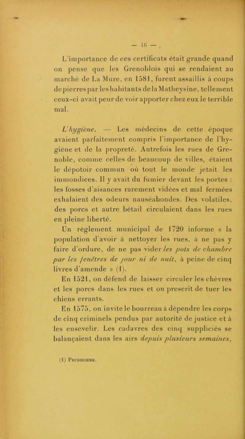 L’importance de ces certificats était grande quand on pense que les Grenoblois qui se rendaient au marché de La Mure, en 1581, furent assaillis à coups depierrespar lesliabitants delàMatheysine, tellement ceux-ci avait peur de voir apporter chez eux le terrible mal. Lhygiène. — Les médecins de cette époque avaient parfaitement compris l’importance de l’hy- giène et de la propreté. Autrefois les rues de Gre- noble, comme celles de beaucoup de villes, étaient le dépotoir commun où tout le monde jetait les immondices. Il y avait du fumier devant les j)ortes ; les fosses d’aisances rarement vidées et mal fermées exhalaient des odeurs nauséabondes. Des volatiles, des porcs et autre bétail circulaient dans les rues en pleine liberté. Un règlement municipal de 1720 informe « la population d’avoir à nettoyer les rues, à ne pas y faire d’ordure, de ne pas vider les pots de chambre par les fenêtres de jour ni de nuit., à peine de cinq livres d’amende » (1). En 1521, on défend de laisser circuler les chèvres et les porcs dans, les rues et on prescrit de tuer les chiens errants. En 1575, on invite le bourreau à dépendre les corps de cinq criminels pendus par autorité de justice et à les ensevelir. Les cadavres des cinq suppliciés se balançaient dans les airs depuis plusieurs semaines.,