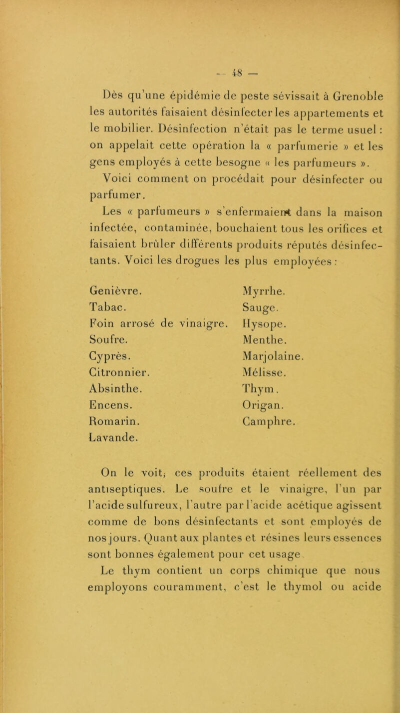 - 48 — Dès qu’une épidémie de peste sévissait à Grenoble les autorités faisaient désinlecter les appartements et le mobilier. Désinfection n’était pas le terme usuel : on appelait cette opération la « parfumerie » et les gens employés à cette besogne « les parfumeurs ». Voici comment on procédait pour désinfecter ou parfumer. Les « parfumeurs » s’enfermaient dans la maison infectée, contaminée, bouchaient tous les orifices et faisaient brûler différents produits réputés désinfec- tants. Voici les drogues les plus employées: Genièvre. Tabac. Foin arrosé de vinaigre. Soufre. Cyprès. Citronnier. Absinthe. Encens. Romarin. Lavande. Myrrhe. Sauge. Ilysope. Menthe. Marjolaine. Mélisse. Thym. Origan. Camphre. On le voitj ces produits étaient réellement des antiseptiques. Le soufre et le vinaigre, l’un par l’acide sulfureux, l’autre par l’acide acétique agissent comme de bons désinfectants et sont employés de nos jours. Quant aux plantes et résines leurs essences sont bonnes également pour cet usage Le thym contient un corps chimique que nous employons couramment, c’est le thymol ou acide