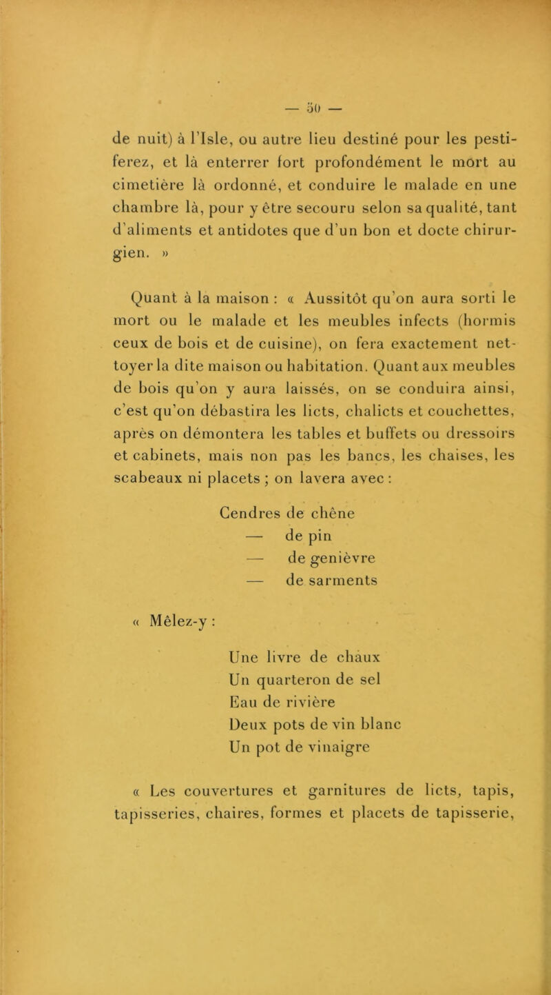 de nuit) à l’Isle, ou autre lieu destiné pour les pesti- ferez, et là enterrer fort profondément le mort au cimetière là ordonné, et conduire le malade en une chambre là, pour y être secouru selon sa qualité, tant d’aliments et antidotes que d’un bon et docte chirur- gien. » Quant à la maison : « Aussitôt qu’on aura sorti le mort ou le malade et les meubles infects (hormis ceux de bois et de cuisine), on fera exactement net- toyer la dite maison ou habitation. Quant aux meubles de bois qu’on y aura laissés, on se conduira ainsi, c’est qu’on débastira les licts, chalicts et couchettes, après on démontera les tables et buffets ou dressoirs et cabinets, mais non pas les bancs, les chaises, les scabeaux ni placets ; on lavera avec : Gendres de chêne — de pin — de genièvre — de sarments <( Mêlez-y : Une livre de chaux Un quarteron de sel Eau de rivière Deux pots devin blanc Un pot de vinaigre « Les couvertures et garnitures de licts, tapis, tapisseries, chaires, formes et placets de tapisserie.