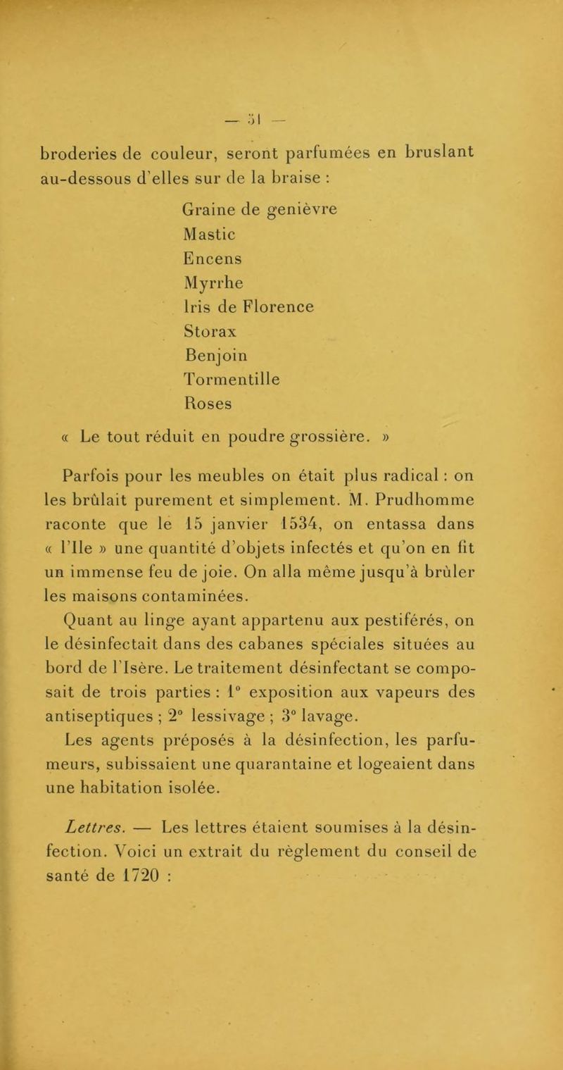 broderies de couleur, seront parfumées en bruslant au-dessous d’elles sur de la braise ; Graine de genièvre Mastic Encens Myrrhe Iris de Florence Storax Benjoin Tormentille Roses « Le tout réduit en poudre grossière. » Parfois pour les meubles on était plus radical : on les brûlait purement et simplement. M. Prudhomme raconte que le 15 janvier 1534, on entassa dans « rile » une quantité d’objets infectés et qu’on en fit un immense feu de joie. On alla même jusqu’à brûler les maisons contaminées. Quant au linge ayant appartenu aux pestiférés, on le désinfectait dans des cabanes spéciales situées au bord de l’Isère. Le traitement désinfectant se compo- sait de trois parties : 1“ exposition aux vapeurs des antiseptiques ; 2° lessivage ; 3° lavage. Les agents préposés à la désinfection, les parfu- meurs, subissaient une quarantaine et logeaient dans une habitation isolée. Lettres. — Les lettres étaient soumises à la désin- fection. Voici un extrait du règlement du conseil de santé de 1720 :