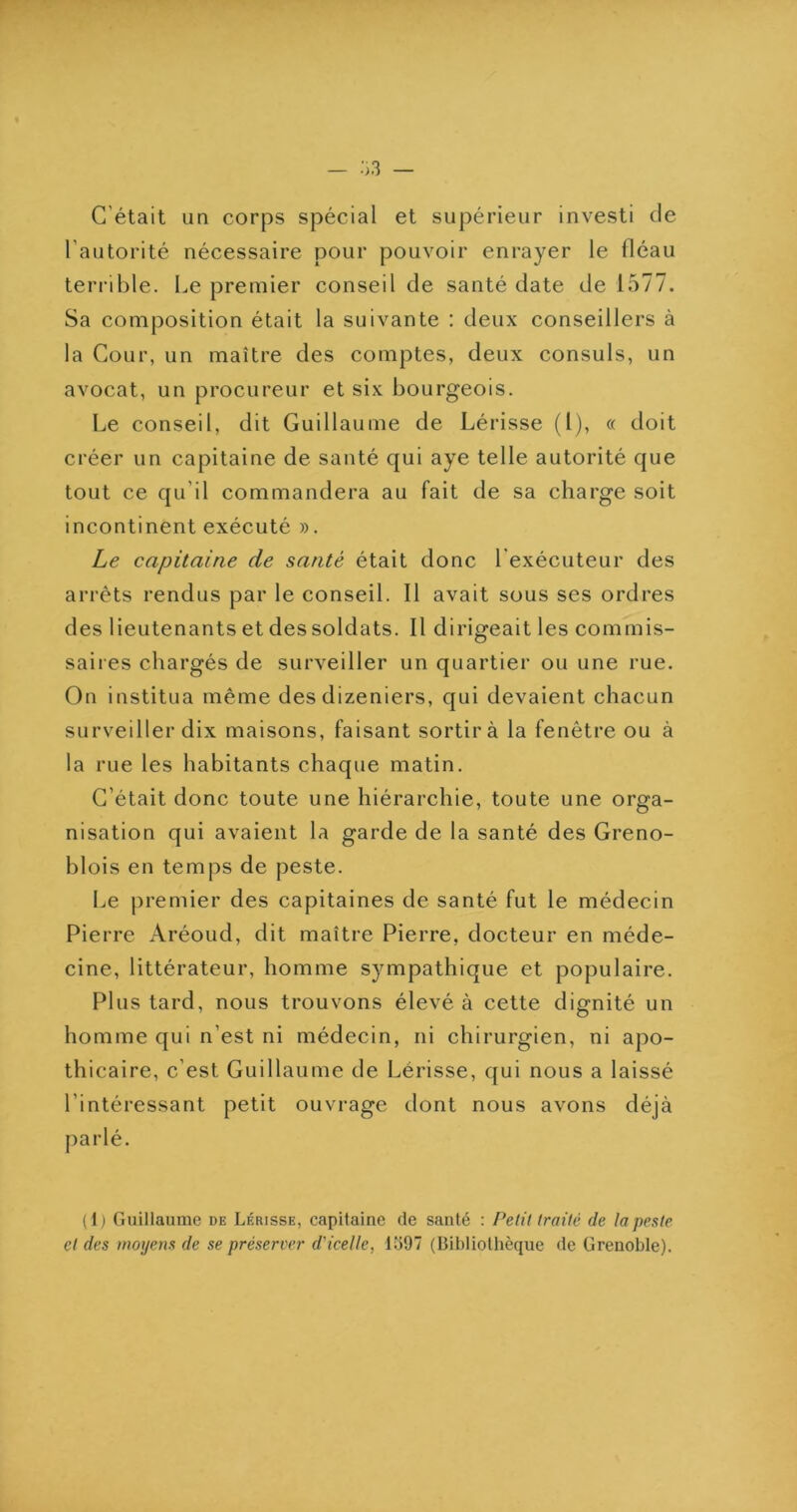 C’était un corps spécial et supérieur investi de l’autorité nécessaire pour pouvoir enrayer le fléau terrible. Le premier conseil de santé date de 1577. Sa composition était la suivante : deux conseillers à la Cour, un maître des comptes, deux consuls, un avocat, un procureur et six bourgeois. Le conseil, dit Guillaume de Lérisse (l), « doit créer un capitaine de santé qui aye telle autorité que tout ce qu’il commandera au fait de sa charge soit incontinent exécuté ». Le capitaine de santé était donc l’exécuteur des arrêts rendus par le conseil. Il avait sous ses ordres des lieutenants et des soldats. Il dirigeait les commis- saires chargés de surveiller un quartier ou une rue. On institua même des dizeniers, qui devaient chacun surveiller dix maisons, faisant sortir à la fenêtre ou à la rue les habitants chaque matin. C’était donc toute une hiérarchie, toute une orga- nisation qui avaient la garde de la santé des Greno- blois en temps de peste. Le premier des capitaines de santé fut le médecin Pierre Aréoud, dit maître Pierre, docteur en méde- cine, littérateur, homme sympathique et populaire. Plus tard, nous trouvons élevé à cette dignité un homme qui n’est ni médecin, ni chirurgien, ni apo- thicaire, c’est Guillaume de Lérisse, qui nous a laissé l’intéressant petit ouvrage dont nous avons déjà parlé. (1) Guillaume de Lérisse, capitaine de santé : Petit traité de la peste et des moyens de se préserver d'icelle, 1Ü97 (Bibliothèque de Grenoble).