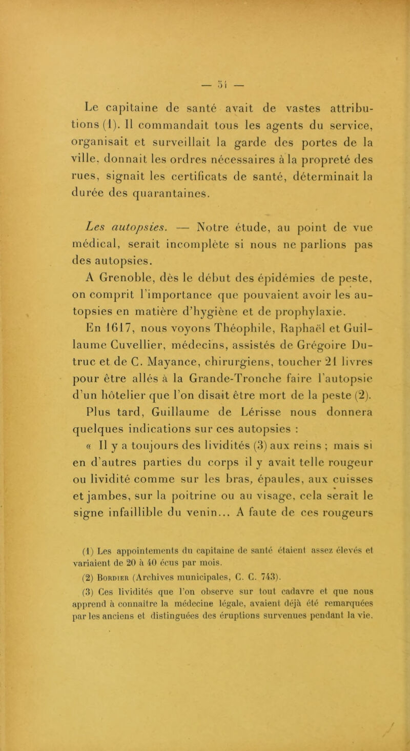 Le capitaine de santé avait de vastes attribu- tions (l). Il commandait tous les agents du service, organisait et surveillait la garde des portes de la ville, donnait les ordres nécessaires à la propreté des rues, signait les certificats de santé, déterminait la durée des quarantaines. Les autopsies. — Notre étude, au point de vue médical, serait incomplète si nous ne parlions pas des autopsies. A Grenoble, dès le début des épidémies de peste, on comprit l’importance que pouvaient avoir les au- topsies en matière d’hygiène et de prophylaxie. En 1617, nous voyons Théophile, Raphaël et Guil- laume Cuvellier, médecins, assistés de Grégoire Du- truc et de G. Mayance, chirurgiens, toucher 21 livres pour être allés à la Grande-Tronche faire l’autopsie d’un hôtelier que l’on disait être mort de la peste (2). Plus tard, Guillaume de Lérisse nous donnera quelques indications sur ces autopsies : « Il y a toujours des lividités (3) aux reins ; mais si en d’autres parties du corps il y avait telle rougeur ou lividité comme sur les bras, épaules, aux cuisses et jambes, sur la poitrine ou au visage, cela serait le signe infaillible du venin... A faute de ces rougeurs (Ij Les appointements dn capitaine de santé étaient assez élevés et variaient de 20 à 40 écns par mois. (2) Bordier (ArchiA'CS municipales, C. G. 74.3). (.3) Ces lividités que l’on observe sur tout cadavre et que nous apprend à connaître la médecine légale, avaient déjà été remarquées par les anciens et distinguées des éruptions survenues pendant la vie. /