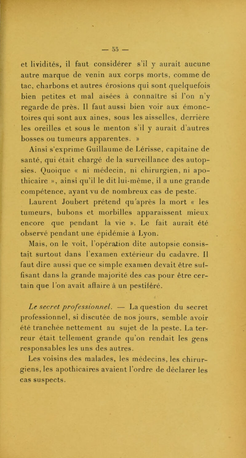 autre marque de venin aux corps morts, comme de tac, charbons et autres érosions qui sont quelquefois bien petites et mal aisées à connaître si l’on n’y regarde de près. 11 faut aussi bien voir aux émonc- toiresqui sont aux aines, sous les aisselles, derrière les oreilles et sous le menton s’il y aurait d’autres bosses ou tumeurs apparentes. » Ainsi s’exprime Guillaume de hérisse, capitaine de santé, qui était chargé de la surveillance des autop- sies. Quoique « ni médecin, ni chirurgien, ni apo- thicaire », ainsi qu’il le dit lui-même, il a une grande compétence, ayant vu de nombreux cas de peste. Laurent Joubert prétend qu'après la mort « les tumeurs, bubons et morbilles apparaissent mieux encore que pendant la vie ». Le fait aurait été observé pendant une épidémie à Lyon. Mais, on le voit, l’opération dite autopsie consis- tait surtout dans l’examen extérieur du cadavre. 11 faut dire aussi que ce simple examen devait être suf- fisant dans la grande majorité des cas pour être cer- tain que l’on avait affaire à un pestiféré. Le secret professionnel. — La question du secret professionnel, si discutée de nos jours, semble avoir été tranchée nettement au sujet de la peste. La ter- reur était tellement grande qu’on rendait les gens responsables les uns des autres. Les voisins des malades, les médecins, les chirur- giens, les apothicaires avaient l’ordre de déclarer les cas suspects.