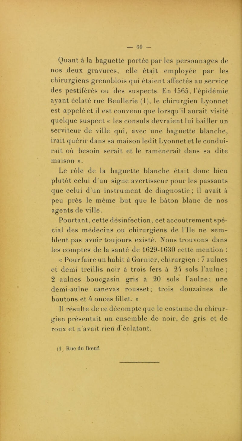 Quant à la baguette portée par les personnages de nos deux gravures, elle était employée par les chirurgiens grenoblois qui étaient affectés au service des pestiférés ou des suspects. En 1565, l’épidémie ayant éclaté rue Beullerie (1), le chirurgien Lyonnet est appelé et il est convenu que lorsqu’il aurait visité quelque suspect « les consuls devraient lui bailler un serviteur de ville qui, avec une baguette blanche, irait quérir dans sa maison ledit Lyonnet et le condui- rait où besoin serait et le ramènerait dans sa dite maison ». Le rôle de la baguette blanche était donc bien plutôt celui d’un signe avertisseur pour les passants que celui d’un instrument de diagnostic ; il avait à peu près le même but que le bâton blanc de nos agents de ville. Pourtant, cette désinfection, cet accoutrement spé- cial des médecins ou chirurgiens de l’Ile ne sem- blent pas avoir toujours existé. Nous trouvons dans les comptes de la santé de 16*29-1630 cette mention : « Pour faire un habit à Garnier, chirurgien : 7 aulnes et demi treillis noir à trois fers à 2â sols l’aulne ; 2 aulnes boucgasin gris à 20 sols l’aulne; une demi-aulne canevas rousset; trois douzaines de boutons et 4 onces fillet. » 11 résulte de ce décompte que le costume du chirur- gien présentait un ensemble de noir, de gris et de roux et n’avait rien d’éclatant. (1 Rue du B(cuf.