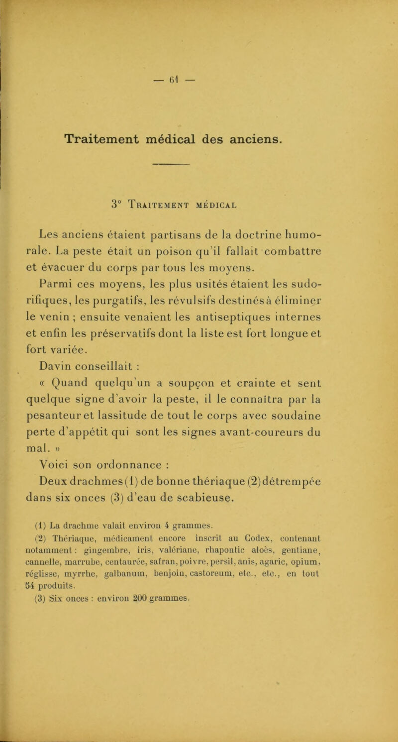 Traitement médical des anciens. 3“ Traitement médical Les anciens étaient partisans de la doctrine humo- rale. La peste était un poison qu’il fallait combattre et évacuer du corps par tous les moyens. Parmi ces moyens, les plus usités étaient les sudo- rifiques, les purgatifs, les révulsifs destinésà éliminer le venin ; ensuite venaient les antiseptiques internes et enfin les préservatifs dont la liste est fort longue et fort variée. Davin conseillait : « Quand quelqu’un a soupçon et crainte et sent quelque signe d’avoir la peste, il le connaîtra par la pesanteur et lassitude de tout le corps avec soudaine perte d’appétit qui sont les signes avant-coureurs du mal. » Voici son ordonnance : Deux drachmes(1) de bonne thériaque (2)détrempée dans six onces (3) d’eau de scabieuse. (1) La drachme valait environ 4 grammes. (2) Thériaque, médicament encore inscrit au Codex, contenant notamment : gingembre, iris, valériane, rhapontic aloès, gentiane, cannelle, marrube, centaurée, safran, poivre, persil, anis, agaric, opium, réglisse, myrrlie, galbanum, benjoin, castoreum, etc., etc., en tout S4 produits.