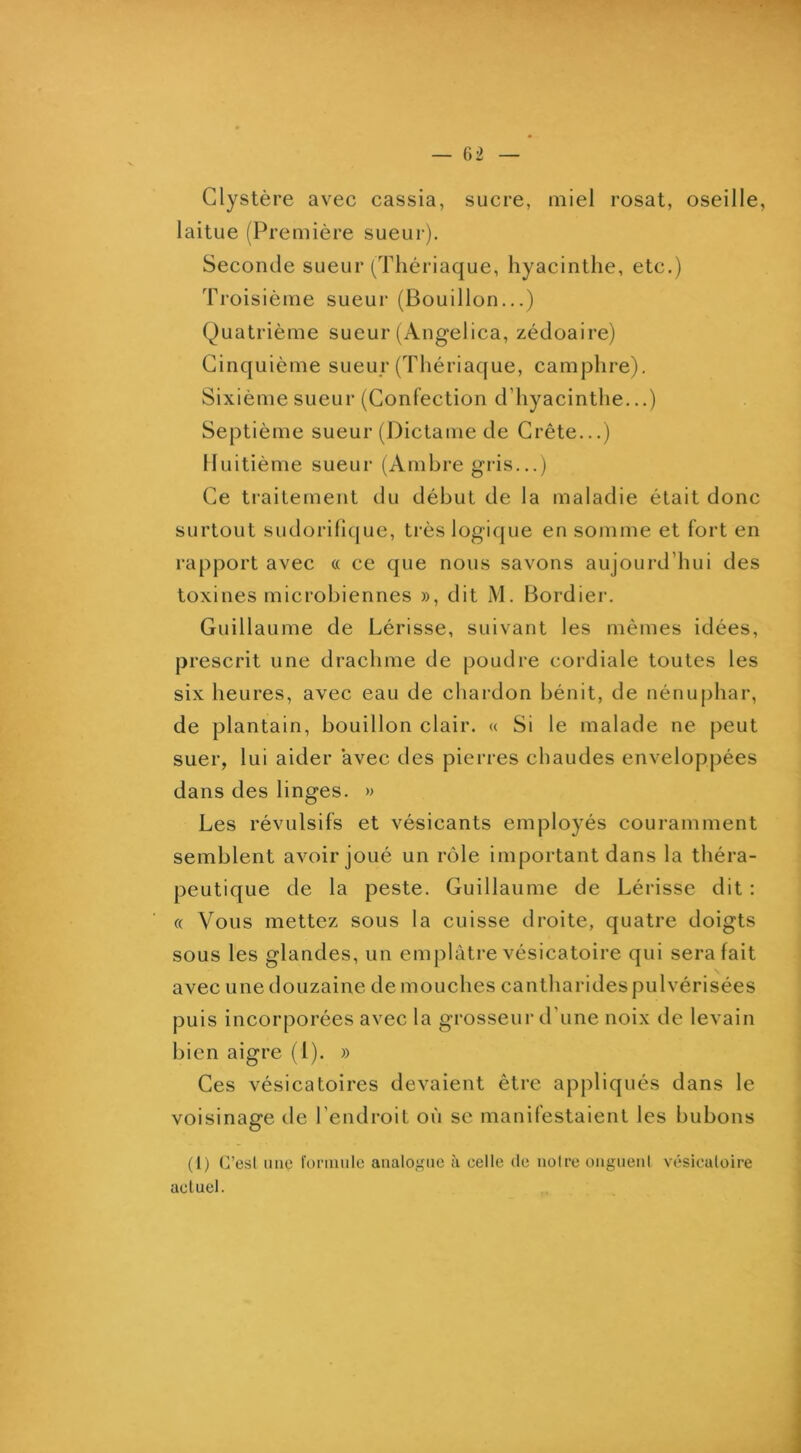 Clystère avec cassia, sucre, miel rosat, oseille, laitue (Première sueur). Seconde sueur (Thériaque, hyacinthe, etc.) Troisième sueur (Bouillon...) Quatrième sueur (Angelica, zédoaire) Cinquième sueur (Thériaque, camphre). Sixième sueur (Confection d’hyacinthe...) Septième sueur (l)ictame de Crête...) Huitième sueur (Ambre gris...) Ce traitement du début de la maladie était donc surtout sudorifique, très logique en somme et fort en rapport avec « ce que nous savons aujourd’hui des toxines microbiennes », dit M. Bordier. Guillaume de hérisse, suivant les mêmes idées, prescrit une drachme de poudre cordiale toutes les six heures, avec eau de chardon bénit, de nénuphar, de plantain, bouillon clair. « Si le malade ne peut suer, lui aider avec des pierres chaudes enveloppées dans des linges. » Les révulsifs et vésicants employés couramment semblent avoir joué un rôle important dans la théra- peutique de la peste. Guillaume de hérisse dit : « Vous mettez sous la cuisse droite, quatre doigts sous les glandes, un emj)làtre vésicatoire qui sera fait avec une douzaine de mouches cantharides pulvérisées puis incorporées avec la grosseur d’une noix de levain bien aigre (1). » Ces vésicatoires devaient être appliqués dans le voisinage de l’endroit où se manifestaient les bubons (I) (resl line foniinle analoi,nie à celle de noire ongnenl vésiculoire actuel.