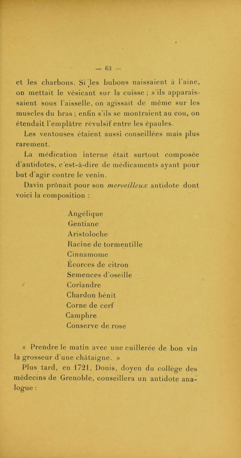 et les charbons. Si les bubons naissaient à l’aine, on mettait le vésicant sur la cuisse; s’ils apparais- saient sous l’aisselle, on agissait de même sur les muscles du bras ; enfin s’ils se montraient au cou, on étendait l’emplâtre révulsif entre les épaules. Les ventouses étaient aussi conseillées mais plus rarement. La médication interne était surtout composée d’antidotes, c’est-à-dire de médicaments ayant pour but d’agir contre le venin. Davin prônait pour son merveilleux antidote dont voici la composition : Angélique Gentiane Aristoloche Racine de tormentille Ginnamome f Ecorces de citron Semences d’oseille ^ Coriandre Chardon bénit Corne de cerf Camphre Conserve de rose « Prendre le matin avec une cuillerée de bon vin la grosseur d’une châtaigne. » Plus tard, en 1721, Donis, doyen du collège des médecins de Grenoble, conseillera un antidote ana- logue :