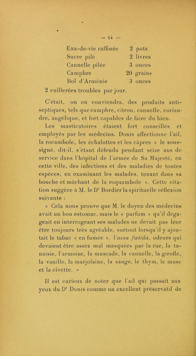- G4 — Eau-de-vie raffinée 2 pots Sucre pilé 2 livres Cannelle pilée 3 onces Camphre 20 grains Bol d’Arménie 3 onces 2 cuillerées troubles par jour. C’était, on en conviendra, des produits anti- septiques, tels que camphre, citron, cannelle, corian- dre, angélique, et fort capables de faire du bien. Les masticatoires étaient fort conseillés et employés par les médecins. Donis affectionne l’ail, la rocambole, les échalottes et les câpres « le sous- signé, dit-il, s’étant défendu pendant seize ans de service dans l’hôpital de l’armée de Sa Majesté, en cette ville, des infections et des maladies de toutes espèces, en examinant les malades, tenant dans sa bouche et mâchant de la roquambole ». Cette cita- tion suggère à M. le D' Bordier la spirituelle réflexion suivante : « Cela nous prouve que M. le doyen des médecins avait un bon estomac, mais le « parfum » qu’il déga- geait en interrogeant ses malades ne devait pas leur être toujours très agréable, surtout lorsqu'il y ajou- tait le tabac « en fumée », l’rt55<2 fœtida, odeurs qui devaient être assez mal masquées par la rue, la ta- naisie, l’armoise, la muscade, la cannelle, la girofle, la vanille, la marjolaine, la sauge, le thym, le musc et la civette. » Il est curieux de noter que l’ail qui passait aux yeux du D' Donis comme un excellent préservatif de