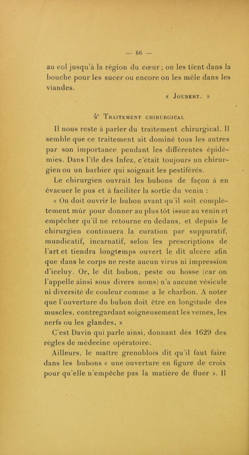 (H1 — au col jusqu’à la région du cœur; on les tient dans la bouche pour les sucer ou encore on les mêle dans les viandes. « JOUBERT. )) 4“ Traitement chirurgical Il nous reste à parler du traitement chirurgical. Il semble que ce traitement ait dominé tous les autres par son importance pendant les différentes épidé- mies. Dans l’île des Infez, c’était toujours un chirur- gien ou un barbier qui soignait les pestiférés. Le chirurgien ouvrait les bubons de façon à en évacuer le pus et à faciliter la sortie du venin : (( On doit ouvrir le bubon avant qu’il soit complè- tement mùr pour donner au plus tôt issue au venin et empêcher qu’il ne retourne en dedans, et depuis le chirurgien continuera la curation par suppuratif, mundicatif, incarnatif, selon les prescriptions de l’art et tiendra longtemps ouvert le dit ulcère afin que dans le corps ne reste aucun virus ni impression d’iceluy. Or, le dit bubon, peste ou bosse (car on l’appelle ainsi sous divers noms) n’a aucune vésicule ni diversité de couleur comme a le charbon. A noter que l’ouverture du bubon doit être en longitude des muscles, contregardant soigneusement les veines, les nerfs ou les glandes. » C’est Davin qui parle ainsi, donnant dès 1629 des règles de médecine opératoire. Ailleurs, le maître grenoblois dit qu’il faut faire dans les bubons « une ouverture en figure de croix pour qu’elle n’empêche pas la matière de fluer ». Il
