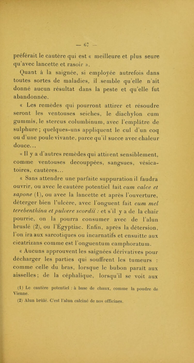 préférait le cautère qui est « meilleure et plus seure qu’avec lancette et rasoir ». Quant à la saignée, si employée autrefois dans toutes sortes de maladies, il semble qu’elle n’ait donné aucun résultat dans la peste et qu’elle fut abandonnée. (( Les remèdes qui pourront attirer et résoudre seront les ventouses seiches, le diacliylon cum gummis, le stercus columbinum, avec l’emplâtre de sulphure ; quelques-uns appliquent le cul d’un coq ou d’une poule vivante, parce qu’il succe avec chaleur douce... « Il y a d’autres remèdes qui attirent sensiblement, comme ventouses decouppées, sangsues, vésica- toires, cautères... « Sans attendre une parfaite suppuration il faudra ouvrir, ou avec le cautère potentiel lait cum calce et sapone (1), ou avec la lancette et après l’ouverture, déterger bien l’ulcère, avec l’onguent fait cum mel terebenthina etpulvere scordii : et s’il y a de la chair pourrie, on la pourra consumer avec de l’alun bruslé (2), ou l’Egyptiac. Enfin, après la détersion, l’on ira aux sarcotiques ou incarnatifs et ensuitte aux cicatrizans comme est 1 onguentum camphoratum. « Aucuns approuvent les saignées dérivatives pour décharger les parties qui souffrent les tumeurs : comme celle du bras, lorsque le bubon paraît aux aisselles; de la céphalique, lorsqu’il se voit aux (1) Le cautère potentiel : à base de chaux, comme la poudre de Vienne. (2) Alun brillé. C’est l’alun calciné de nos officines.