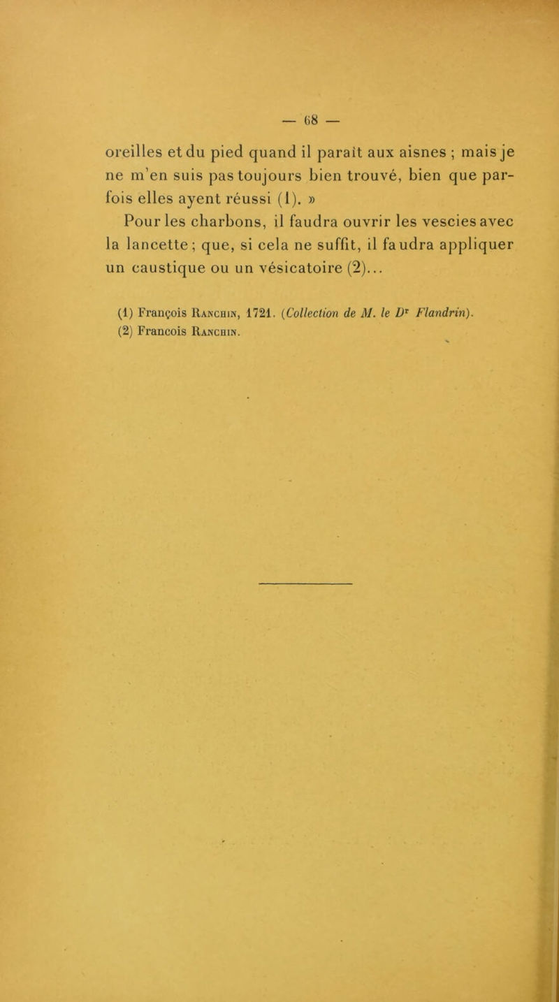 G8 — oreilles et du pied quand il parait aux aisnes ; mais je ne m’en suis pas toujours bien trouvé, bien que par- fois elles ayent réussi (l). » Pour les charbons, il faudra ouvrir les vesciesavec la lancette; que, si cela ne suffit, il faudra appliquer un caustique ou un vésicatoire (2)... (1) François Ranchin, 1721. {Collection de M. le Flandrin). (2) François Ranchin. I i- r