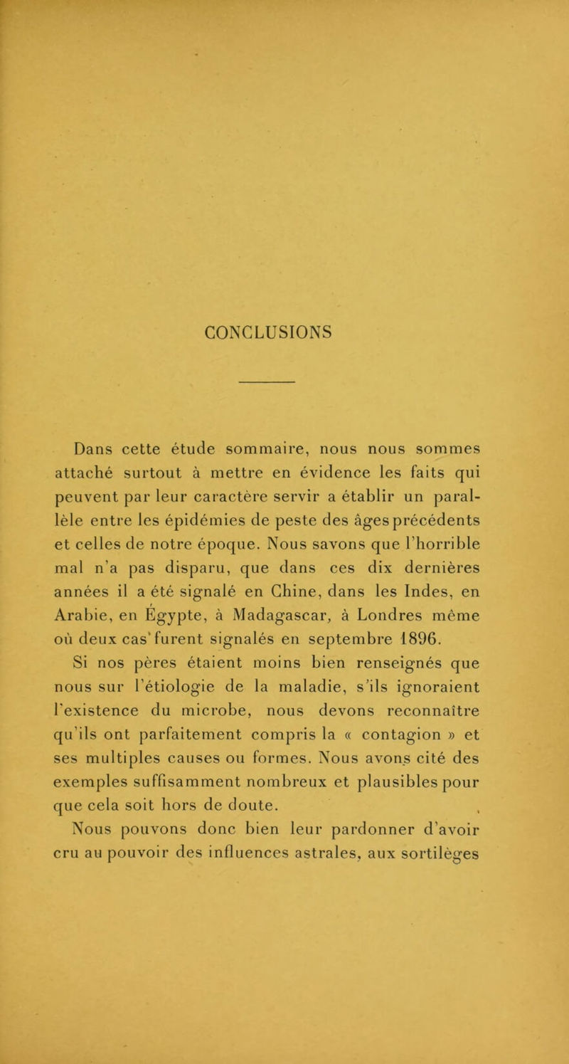 CONCLUSIONS Dans cette étude sommaire, nous nous sommes attaché surtout à mettre en évidence les faits qui peuvent par leur caractère servir a établir un paral- lèle entre les épidémies de peste des âges précédents et celles de notre époque. Nous savons que l’horrible mal n’a pas disparu, que dans ces dix dernières années il a été signalé en Chine, dans les Indes, en t Arabie, en Egypte, à Madagascar, à Londres même où deux cas’furent signalés en septembre 1896. Si nos pères étaient moins bien renseignés que nous sur l’étiologie de la maladie, s’ils ignoraient l'existence du microbe, nous devons reconnaître qu’ils ont parfaitement compris la « contagion » et ses multiples causes ou formes. Nous avons cité des exemples suffisamment nombreux et plausibles pour que cela soit hors de doute. Nous pouvons donc bien leur pardonner d’avoir cru au pouvoir des influences astrales, aux sortilèges
