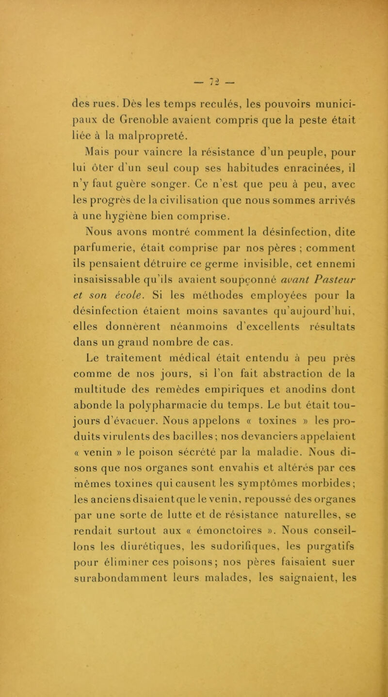 des rues. Dès les temps reculés, les pouvoirs munici- paux de Grenoble avaient compris que la peste était liée à la malpropreté. Mais pour vaincre la résistance d’un peuple, pour lui ôter d’un seul coup ses habitudes enracinées, il n’y faut guère songer. Ce n’est que peu à peu, avec les progrès de la civilisation que nous sommes arrivés à une hygiène bien comprise. Nous avons montré comment la désinfection, dite parfumerie, était comprise par nos pères ; comment ils pensaient détruire ce germe invisible, cet ennemi insaisissable qu’ils avaient soupçonné avant Pasteur et son école. Si les méthodes employées pour la désinfection étaient moins savantes qu’aujourd’hui, elles donnèrent néanmoins d’excellents résultats dans un grand nombre de cas. Le traitement médical était entendu à peu près comme de nos jours, si l’on fait abstraction de la multitude des remèdes empiriques et anodins dont abonde la polyj)harmacie du temps. Le but était tou- jours d’évacuer. Nous appelons « toxines » les pro- duits virulents des bacilles ; nos devanciers appelaient ft venin » le poison sécrété par la maladie. Nous di- sons que nos organes sont envahis et altérés par ces mêmes toxines qui causent les symptômes morbides; les anciens disaientque le venin, repoussé des organes par une sorte de lutte et de résistance naturelles, se rendait surtout aux « émonctoires ». Nous conseil- lons les diurétiques, les sudorifiques, les purgatifs pour éliminer ces poisons ; nos pères faisaient suer surabondamment leurs malades, les saignaient, les