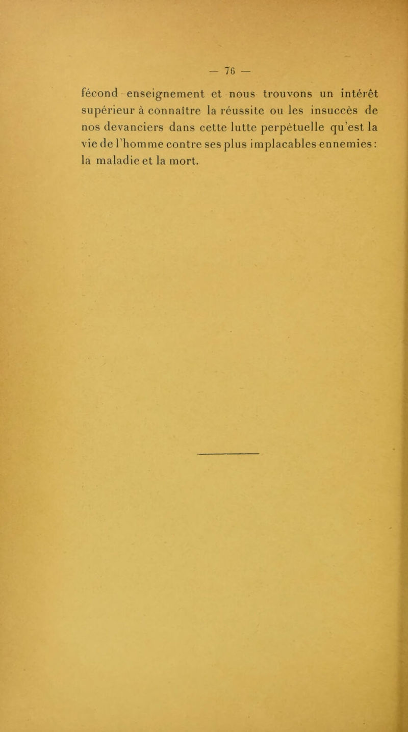 fécond enseignement et nous trouvons un intérêt supérieur à connaître la réussite ou les insuccès de nos devanciers dans cette lutte perpétuelle qu’est la vie de l’homme contre ses plus implacables ennemies : la maladie et la mort.