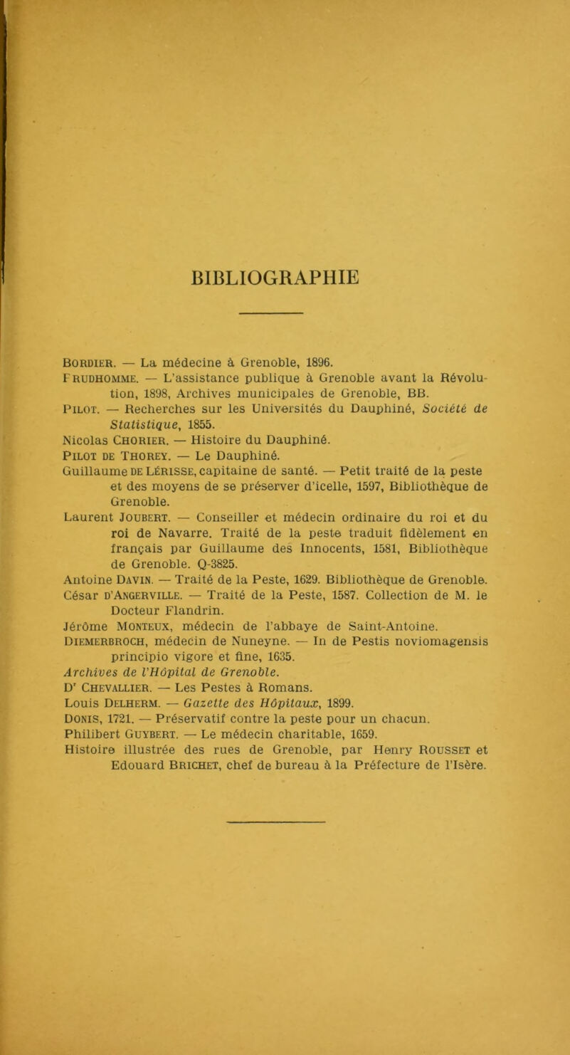 BIBLIOGRAPHIE Bordier. — La médecine à Grenoble, 1896. Frudhomme. — L’assistance publique à Grenoble avant la Révolu- tion, 1898, Archives municipales de Grenoble, BB. Rilot. — Recherches sur les Universités du Dauphiné, Société de Statistique, 1855. Nicolas Chorier. — Histoire du Dauphiné. Pilot de Thorey. — Le Dauphiné. Guillaume DE LÉRISSE, capitaine de santé. — Petit traité de la peste et des moyens de se préserver d’icelle, 1597, Bibliothèque de Grenoble. Laurent Joubert. — Conseiller et médecin ordinaire du roi et du roi de Navarre. Traité de la peste traduit fidèlement en français par Guillaume des Innocents, 1581, Bibliothèque de Grenoble. Q-3825. Antoine Davin. — Traité de la Peste, 1629. Bibliothèque de Grenoble. César d’Angerville. — Traité de la Peste, 1587. Collection de M. le Docteur Flandrin. Jérôme Monteux, médecin de l’abbaye de Saint-Antoine. Diemerbroch, médecin de Nuneyne. — In de Pestis noviomagensis principio vigore et fine, 1635. Archives de l'Hôpital de Grenoble. D' Chevallier. — Les Pestes à Romans. Louis Delherm. — Gazette des Hôpitaux, 1899. DONis, 1721. — Préservatif contre la peste pour un chacun. Philibert Guybert. — Le médecin charitable, 1659. Histoire illustrée des rues de Grenoble, par Henry Rousset et Edouard Brichet, chef de bureau à la Préfecture de l’Isère.