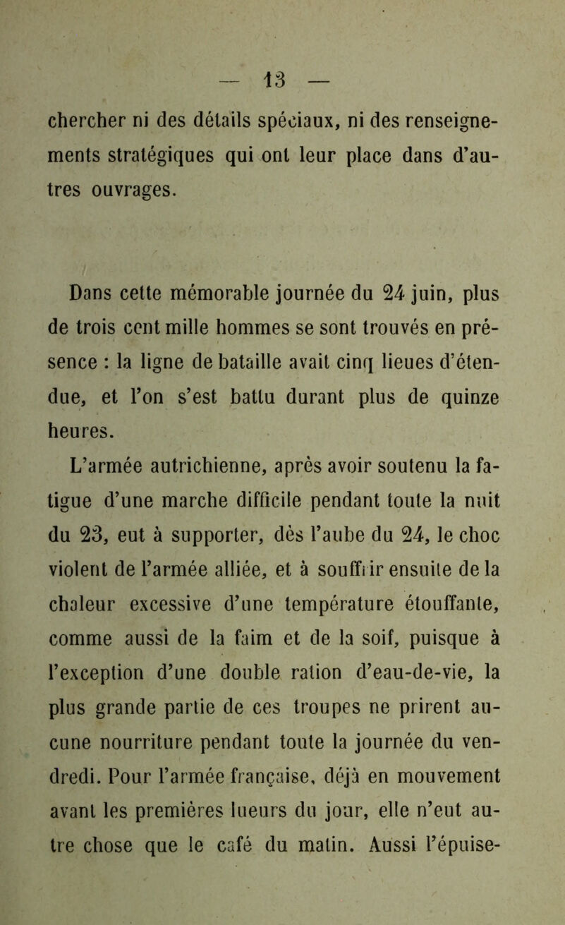 chercher ni des détails spéciaux, ni des renseigne- ments stratégiques qui ont leur place dans d’au- tres ouvrages. Dans cette mémorable journée du 24- juin, plus de trois cent mille hommes se sont trouvés en pré- sence : la ligne de bataille avait cinq lieues d’éten- due, et Ton s’est battu durant plus de quinze heures. L’armée autrichienne, après avoir soutenu la fa- tigue d’une marche difficile pendant toute la nuit du 23, eut à supporter, dès l’aube du 24-, le choc violent de l’armée alliée, et à souffrir ensuite delà chaleur excessive d’une température étouffante, comme aussi de la faim et de la soif, puisque à l’exception d’une double ration d’eau-de-vie, la plus grande partie de ces troupes ne prirent au- cune nourriture pendant toute la journée du ven- dredi. Pour l’armée française, déjà en mouvement avant les premières lueurs du jour, elle n’eut au- tre chose que le café du malin. Aussi l’épuise-