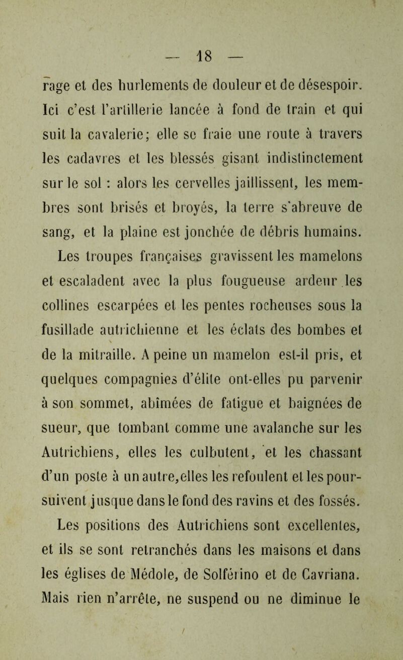 rage et des hurlements de douleur et de désespoir. Ici c’est l'artillerie lancée à fond de train et qui suit la cavalerie; elle se fraie une route à travers les cadavres et les blessés gisant indislinclement sur le sol : alors les cervelles jaillissent, les mem- bres sont brisés et broyés, la terre s'abreuve de sang, et la plaine est jonchée de débris humains. Les troupes françaises gravissent les mamelons et escaladent avec la plus fougueuse ardeur les collines escarpées et les pentes rocheuses sous la fusillade autrichienne et les éclats des bombes et de la mitraille. A peine un mamelon est-il pris, et quelques compagnies d’élite ont-elles pu parvenir à son sommet, abîmées de fatigue et baignées de sueur, que tombant comme une avalanche sur les Autrichiens, elles les culbutent, et les chassant d’un poste à un autre,elles les refoulent el les pour- suivent j usque dans le fond des ravins et des fossés. Les positions des Autrichiens sont excellenles, et ils se sont retranchés dans les maisons et dans les églises de Médole, de Solféiino et de Cavriana. Mais rien n’arrête, ne suspend ou ne diminue le /