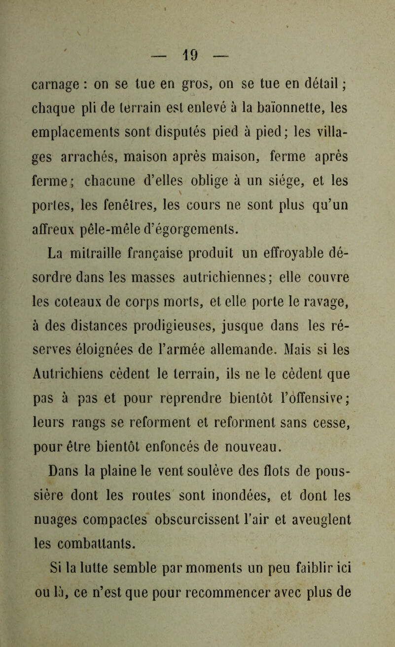 carnage : on se tue en gros, on se tue en détail ; chaque pli de terrain est enlevé à la baïonnette, les emplacements sont disputés pied à pied ; les villa- ges arrachés, maison après maison, ferme après ferme ; chacune d’elles oblige à un siège, et les portes, les fenêtres, les cours ne sont plus qu’un affreux pêle-mêle d’égorgements. La mitraille française produit un effroyable dé- sordre dans les masses autrichiennes; elle couvre les coteaux de corps morts, et elle porte le ravage, à des distances prodigieuses, jusque dans les ré- serves éloignées de l’armée allemande. Mais si les Autrichiens cèdent le terrain, ils ne le cèdent que pas à pas et pour reprendre bientôt l’offensive; leurs rangs se reforment et reforment sans cesse, pour être bientôt enfoncés de nouveau. Dans la plaine le vent soulève des flots de pous- sière dont les routes sont inondées, et dont les nuages compactes obscurcissent l’air et aveuglent les combattants. Si la lutte semble par moments un peu faiblir ici ou là, ce n’est que pour recommencer avec plus de