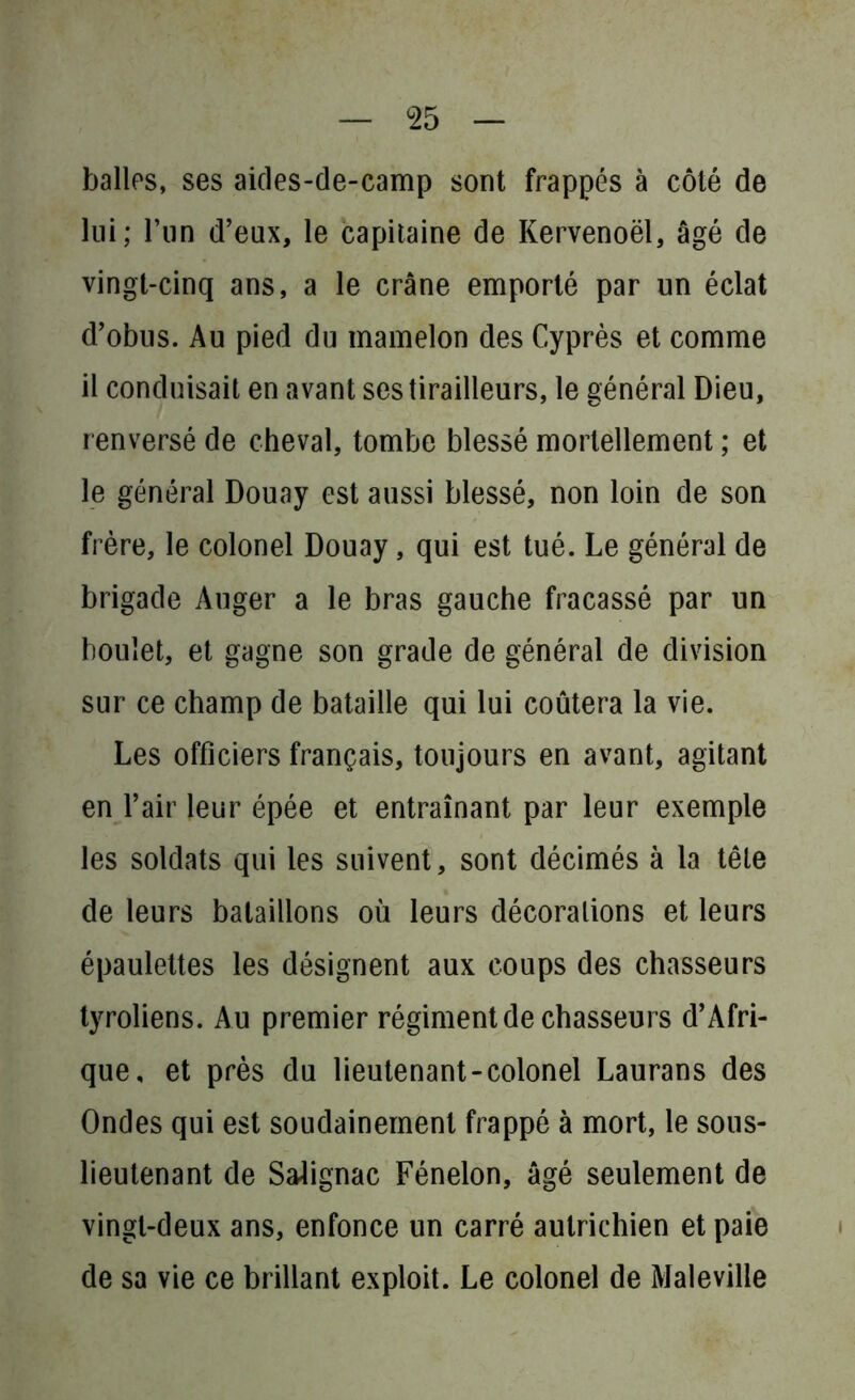 balles, ses aides-de-camp sont frappés à côté de lui; l’un d’eux, le capitaine de Kervenoël, âgé de vingt-cinq ans, a le crâne emporté par un éclat d’obus. Au pied du mamelon des Cyprès et comme il conduisait en avant ses tirailleurs, le général Dieu, renversé de cheval, tombe blessé mortellement ; et le général Douay est aussi blessé, non loin de son frère, le colonel Douay, qui est tué. Le général de brigade Auger a le bras gauche fracassé par un boulet, et gagne son grade de général de division sur ce champ de bataille qui lui coûtera la vie. Les officiers français, toujours en avant, agitant en l’air leur épée et entraînant par leur exemple les soldats qui les suivent, sont décimés à la tête de leurs bataillons où leurs décorations et leurs épaulettes les désignent aux coups des chasseurs tyroliens. Au premier régiment de chasseurs d’Afri- que, et près du lieutenant-colonel Laurans des Ondes qui est soudainement frappé à mort, le sous- lieutenant de Salignac Fénelon, âgé seulement de vingt-deux ans, enfonce un carré autrichien et paie de sa vie ce brillant exploit. Le colonel de Maleville