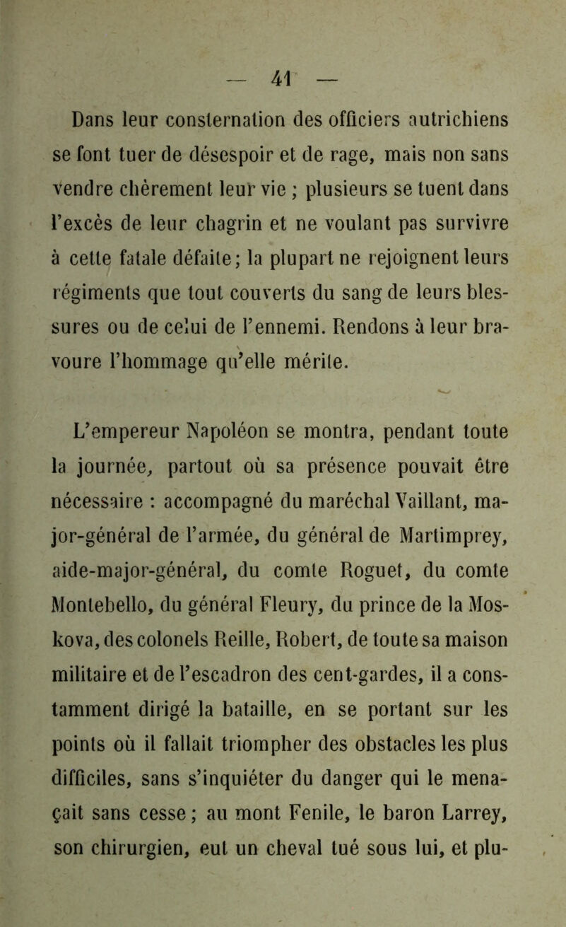 Dans leur consternation des officiers autrichiens se font tuer de désespoir et de rage, mais non sans vendre chèrement leur vie ; plusieurs se tuent dans l’excès de leur chagrin et ne voulant pas survivre à cette fatale défaite; la plupart ne rejoignent leurs régiments que tout couverts du sang de leurs bles- sures ou de celui de l’ennemi. Rendons à leur bra- voure l’hommage qu’elle mérite. . * ✓ L’empereur Napoléon se montra, pendant toute la journée, partout où sa présence pouvait être nécessaire : accompagné du maréchal Vaillant, ma- jor-général de l’armée, du général de Martimprey, aicle-major-général, du comte Roguet, du comte Monlebello, du général Fleury, du prince de la Mos- kova, des colonels Refile, Robert, de toute sa maison militaire et de l’escadron des cent-gardes, il a cons- tamment dirigé la bataille, en se portant sur les points où il fallait triompher des obstacles les plus difficiles, sans s’inquiéter du danger qui le mena- çait sans cesse; au mont Fende, le baron Larrey, son chirurgien, eut un cheval tué sous lui, et plu-