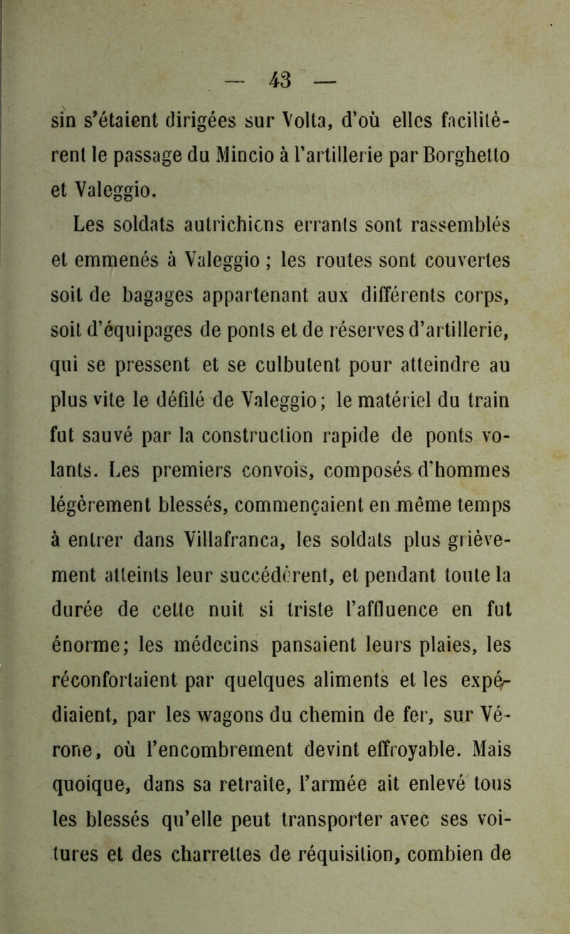 sin s’étaient dirigées sur Volta, d’où elles facilitè- rent le passage du Mincio à l’artillerie par Borghetto et Valeggio. Les soldats autrichiens errants sont rassemblés et emmenés à Valeggio ; les routes sont couvertes soit de bagages appartenant aux différents corps, soit d’équipages de ponts et de réserves d’artillerie, qui se pressent et se culbutent pour atteindre au plus vite le défilé de Valeggio; le matériel du train fut sauvé par la construction rapide de ponts vo- lants. Les premiers convois, composés d’hommes légèrement blessés, commençaient en même temps à entrer dans Villafranca, les soldats plus griève- ment atteints leur succédèrent, et pendant toute la durée de celte nuit si triste l’affluence en fut énorme; les médecins pansaient leurs plaies, les réconfortaient par quelques aliments et les expé- diaient, par les wagons du chemin de fer, sur Vé- rone, où l’encombrement devint effroyable. Mais quoique, dans sa retraite, l’armée ait enlevé tous les blessés qu’elle peut transporter avec ses voi- tures et des charrettes de réquisition, combien de