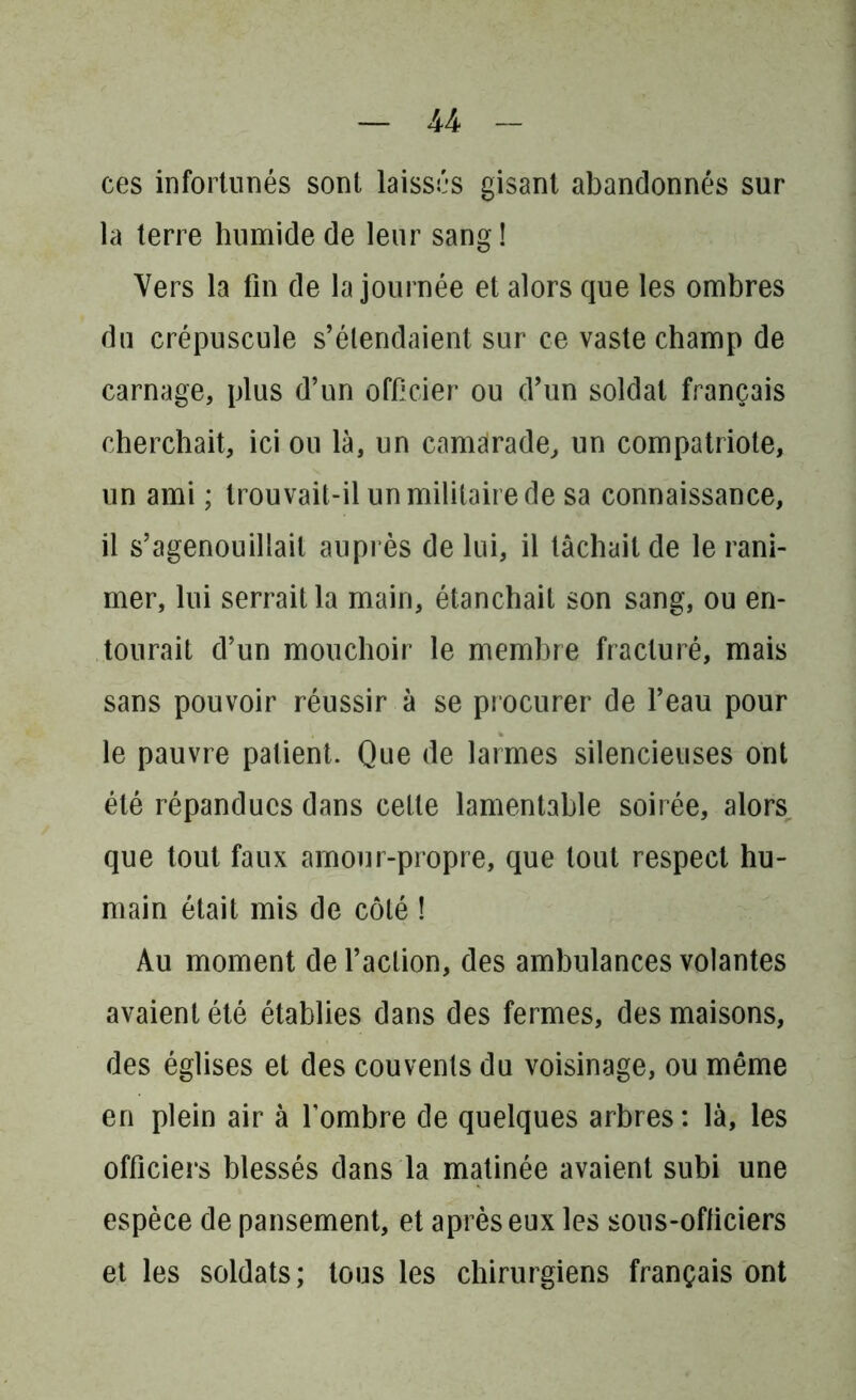 ces infortunés sont laissés gisant abandonnés sur la terre humide de leur sang! Vers la fin de la journée et alors que les ombres du crépuscule s’étendaient sur ce vaste champ de carnage, plus d’un officier ou d’un soldai français cherchait, ici ou là, un camarade, un compatriote, un ami ; trouvait-il un militaire de sa connaissance, il s’agenouillait auprès de lui, il lâchait de le rani- mer, lui serrait la main, étanchait son sang, ou en- tourait d’un mouchoir le membre fracturé, mais sans pouvoir réussir à se procurer de l’eau pour le pauvre patient. Que de larmes silencieuses ont été répandues dans celte lamentable soirée, alors que tout faux amour-propre, que tout respect hu- main était mis de côté ! Au moment de l’action, des ambulances volantes avaient été établies dans des fermes, des maisons, des églises et des couvents du voisinage, ou même en plein air à l’ombre de quelques arbres: là, les officiers blessés dans la matinée avaient subi une espèce de pansement, et après eux les sons-officiers et les soldats; tous les chirurgiens français ont