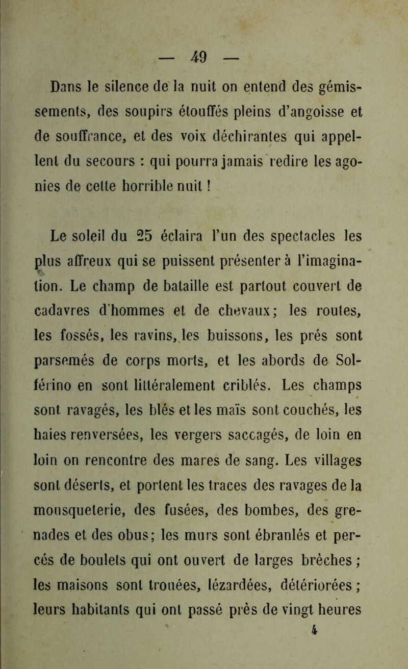 Dans le silence de la nuit on entend des gémis- sements, des soupirs étouffés pleins d’angoisse et de souffrance, et des voix déchirantes qui appel- lent du secours : qui pourra jamais redire les ago- nies de celte horrible nuit ! Le soleil du 25 éclaira l’un des spectacles les plus affreux qui se puissent présenter à l’imagina- tion. Le champ de bataille est partout couvert de cadavres d’hommes et de chevaux; les roules, les fossés, les ravins, les buissons, les prés sont parsemés de corps morts, et les abords de Sol- férino en sont littéralement criblés. Les champs sont ravagés, les blés et les maïs sont couchés, les haies renversées, les vergers saccagés, de loin en loin on rencontre des mares de sang. Les villages sont déserts, et portent les traces des ravages de la mousqueterie, des fusées, des bombes, des gre- nades et des obus; les murs sont ébranlés et per- cés de boulets qui ont ouvert de larges brèches ; les maisons sont trouées, lézardées, détériorées ; leurs habitants qui ont passé près de vingt heures 4