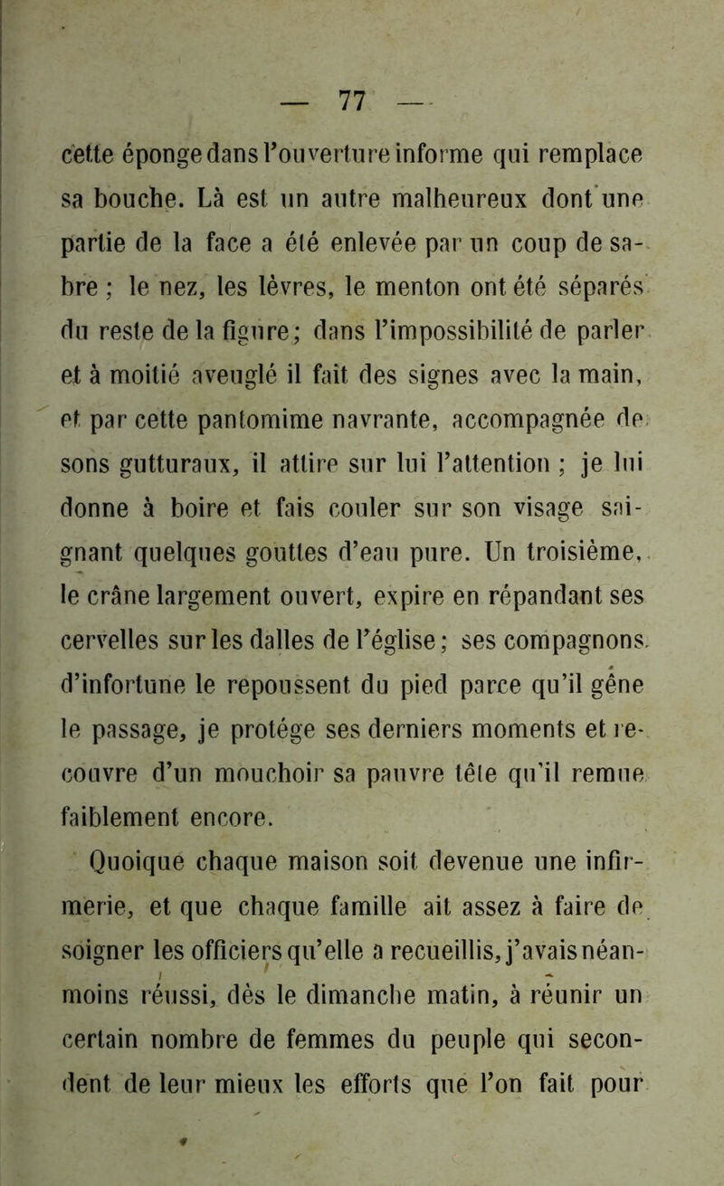 cette éponge dans Tou vertu re informe qui remplace sa bouche. Là est un autre malheureux dont une partie de la face a été enlevée par un coup de sa- bre ; le nez, les lèvres, le menton ont été séparés du reste de la figure; dans l’impossibilité de parler et à moitié aveuglé il fait des signes avec la main, et, par cette pantomime navrante, accompagnée de sons gutturaux, il attire sur lui l’attention ; je lui donne à boire et fais couler sur son visage sai- gnant quelques gouttes d’eau pure. Un troisième, le crâne largement ouvert, expire en répandant ses cervelles sur les dalles de Téglise; ses compagnons, d’infortune le repoussent du pied parce qu’il gêne le passage, je protège ses derniers moments et re- couvre d’un mouchoir sa pauvre têle qu’il remue faiblement encore. Quoique chaque maison soit devenue une infir- merie, et que chaque famille ait assez à faire de soigner les officiers qu’elle a recueillis, j’avais néan- i moins réussi, dès le dimanche matin, à réunir un certain nombre de femmes du peuple qui secon- dent de leur mieux les efforts que l’on fait pour