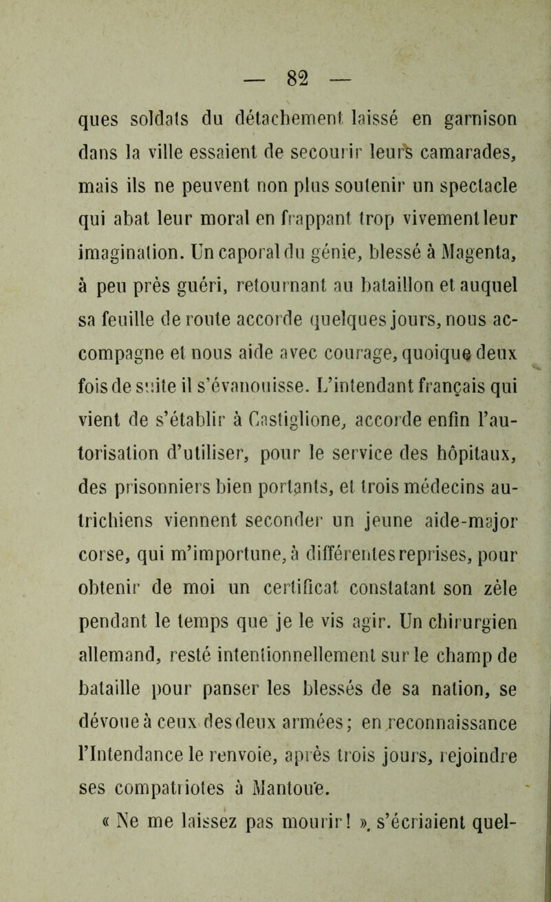 ques soldais du détachement laissé en garnison dans la ville essaient de secourir leurls camarades, mais ils ne peuvent non plus soutenir un spectacle qui abat leur moral en frappant trop vivement leur imagination. Un caporal du génie, blessé à Magenta, à peu près guéri, retournant au bataillon et auquel sa feuille déroute accorde quelques jours, nous ac- compagne et nous aide avec courage, quoique deux fois de suite il s’évanouisse. L’intendant français qui vient de s’établir à Castiglione, accorde enfin l’au- torisation d’utiliser, pour le service des hôpitaux, des prisonniers bien portants, et trois médecins au- trichiens viennent seconder un jeune aide-major corse, qui m’importune, à différentes reprises, pour obtenir de moi un certificat constatant son zèle pendant le temps que je le vis agir. Un chirurgien allemand, resté intentionnellement sur le champ de bataille pour panser les blessés de sa nation, se dévoue à ceux desdeux armées; en reconnaissance l’Intendance le renvoie, après trois jours, rejoindre ses compatriotes à Mantou'e. « Ne me laissez pas mourir! ». s’écriaient quel-