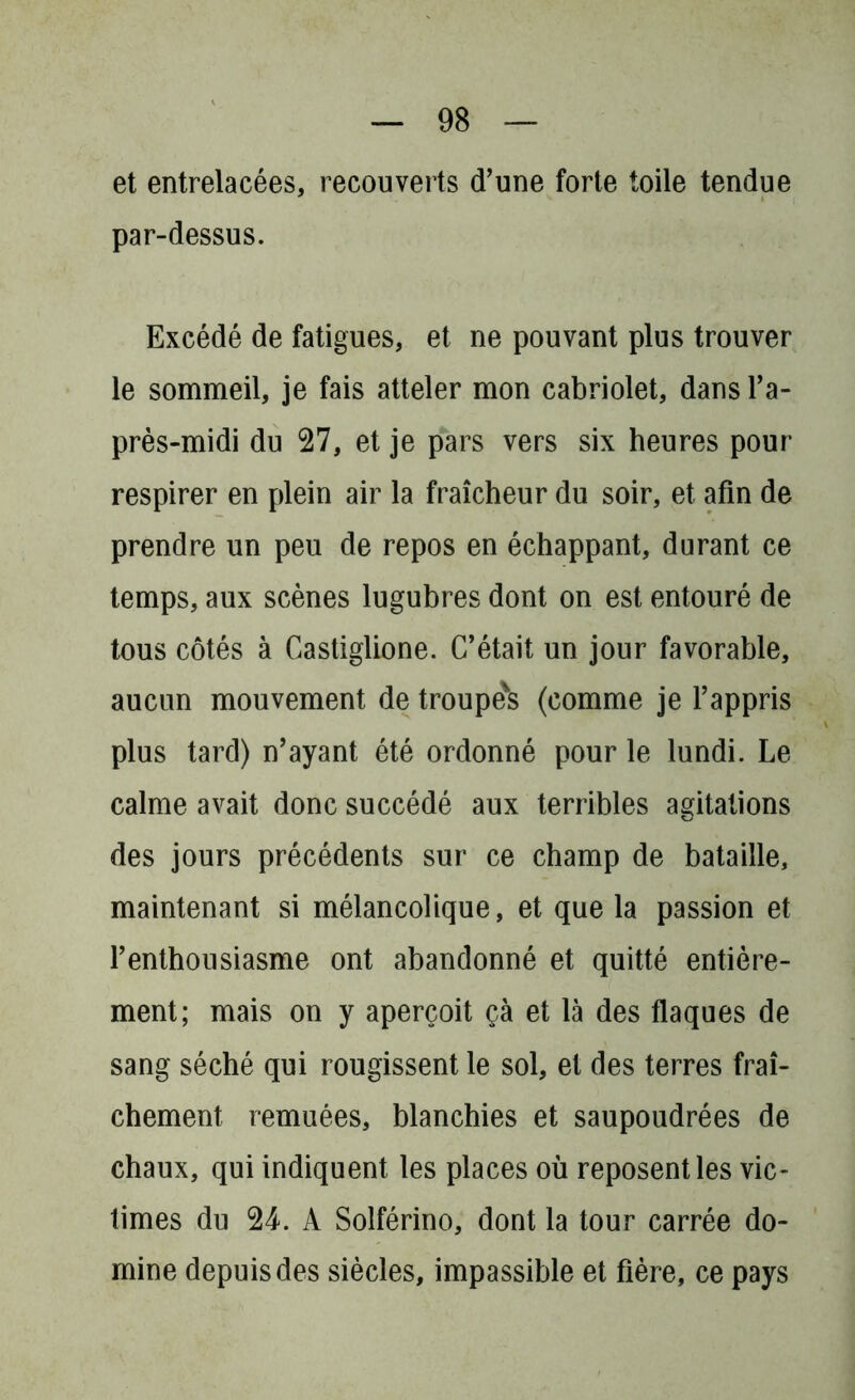 et entrelacées, recouverts d’une forte toile tendue par-dessus. Excédé de fatigues, et ne pouvant plus trouver le sommeil, je fais atteler mon cabriolet, dans l’a- près-midi du 27, et je pars vers six heures pour respirer en plein air la fraîcheur du soir, et afin de prendre un peu de repos en échappant, durant ce temps, aux scènes lugubres dont on est entouré de tous côtés à Castiglione. C’était un jour favorable, aucun mouvement de troupe's (comme je l’appris plus tard) n’ayant été ordonné pour le lundi. Le calme avait donc succédé aux terribles agitations des jours précédents sur ce champ de bataille, maintenant si mélancolique, et que la passion et l’enthousiasme ont abandonné et quitté entière- ment; mais on y aperçoit çà et là des flaques de sang séché qui rougissent le sol, et des terres fraî- chement remuées, blanchies et saupoudrées de chaux, qui indiquent les places où reposent les vic- times du 24. A Solférino, dont la tour carrée do- mine depuis des siècles, impassible et fière, ce pays