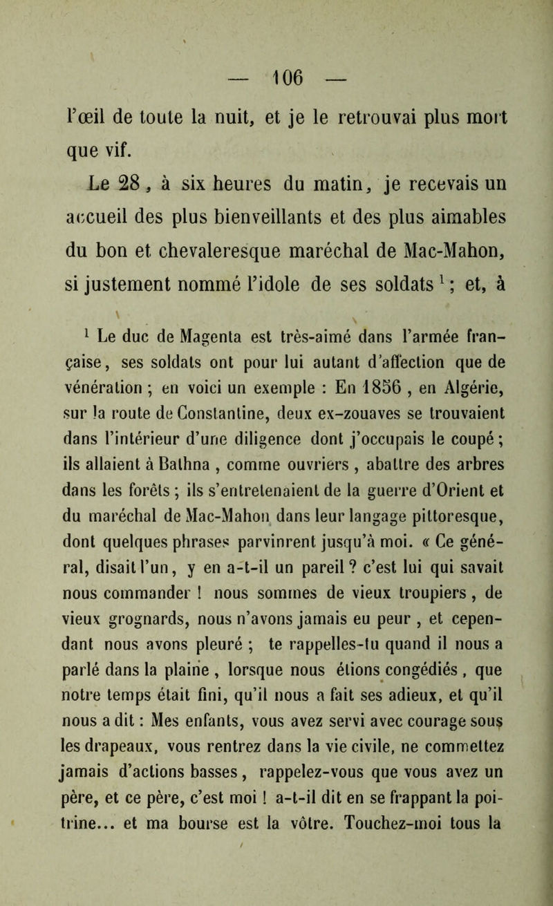 l’œil de toute la nuit, et je le retrouvai plus mort que vif. Le 28, à six heures du matin, je recevais un accueil des plus bienveillants et des plus aimables du bon et chevaleresque maréchal de Mac-Mahon, si justement nommé l’idole de ses soldats1 ; et, à ' . V ' 1 Le duc de Magenta est très-aimé dans l’armée fran- çaise, ses soldats ont pour lui autant d’affection que de vénération ; en voici un exemple : En 1856 , en Algérie, sur la route de Constantine, deux ex-zouaves se trouvaient dans l’intérieur d’une diligence dont j’occupais le coupé ; ils allaient à Balhna , comme ouvriers , abattre des arbres dans les forêts ; ils s’entretenaient de la guerre d’Orient et du maréchal de Mac-Mahon dans leur langage pittoresque, dont quelques phrases parvinrent jusqu’à moi. « Ce géné- ral, disait l’un, y en a-t-il un pareil? c’est lui qui savait nous commander ! nous sommes de vieux troupiers, de vieux grognards, nous n’avons jamais eu peur , et cepen- dant nous avons pleuré ; te rappelles-tu quand il nous a parlé dans la plaine , lorsque nous étions congédiés , que notre temps était fini, qu’il nous a fait ses adieux, et qu’il nous a dit : Mes enfants, vous avez servi avec courage sous les drapeaux, vous rentrez dans la vie civile, ne commettez jamais d’actions basses, rappelez-vous que vous avez un père, et ce père, c’est moi ! a-t-il dit en se frappant la poi- trine... et ma bourse est la vôtre. Touchez-moi tous la