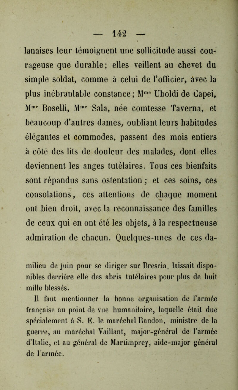 lanaises leur témoignent une sollicitude aussi cou- rageuse que durable; elles veillent au chevet du simple soldat, comme à celui de l’officier, âvec la plus inébranlable constance; Mme Uboldi de Capei, Mmft Boselli, Mme Sala, née comtesse Taverna, et beaucoup d’autres dames, oubliant leurs habitudes élégantes et commodes, passent des mois entiers à côté des lits de douleur des malades, dont elles deviennent les anges tutélaires. Tous ces bienfaits sont répandus sans ostentation ; et ces soins, ces consolations, ces attentions de chaque moment ont bien droit, avec la reconnaissance des familles de ceux qui en ont été les objets, à la respectueuse admiration de chacun. Quelques-unes de ces da- milieu de juin pour se diriger sur Brescia, laissait dispo- nibles derrière elle des abris tutélaires pour plus de huit mille blessés. Il faut mentionner la bonne organisation de l’armée française au point de vue humanitaire, laquelle était due spécialement à S. E. le maréchal Randon, ministre de la guerre, au maréchal Vaillant, major-général de l'armée d’Italie, et au général de Martimprey, aide-major général de l’armée.