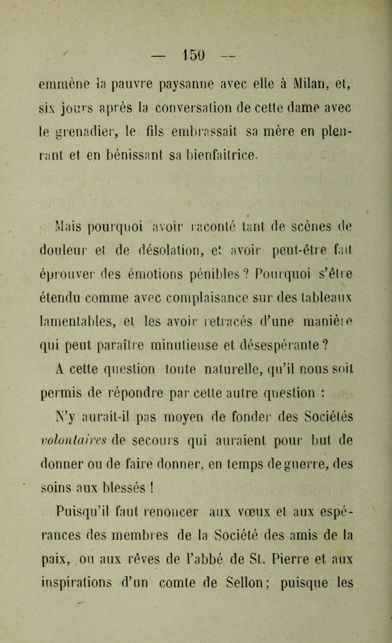 emmène la pauvre paysanne avec elle à Milan, et, six jours après la conversation de cette dame avec le grenadier, le fils embrassait sa mère en pleu- rant et en bénissant sa bienfaitrice. Mais pourquoi avoir raconté tant de scènes de douleur et de désolation, et avoir peut-être fait éprouver des émotions pénibles? Pourquoi s’être étendu comme avec complaisance sur des tableaux lamentables, et les avoir retracés d’une manière qui peut paraître minutieuse et désespérante ? A cette question toute naturelle, qu’il nous soit permis de répondre par cette autre question : N’y aurait-il pas moyen de fonder des Sociétés volontaires de secours qui auraient pour but de donner ou de faire donner, en temps de guerre, des soins aux blessés ! Puisqu’il faut renoncer aux vœux et aux espé- rances des membres de la Société des amis de la paix, ou aux rêves de l’abbé de St. Pierre et aux inspirations d’un comte de Sellon; puisque les