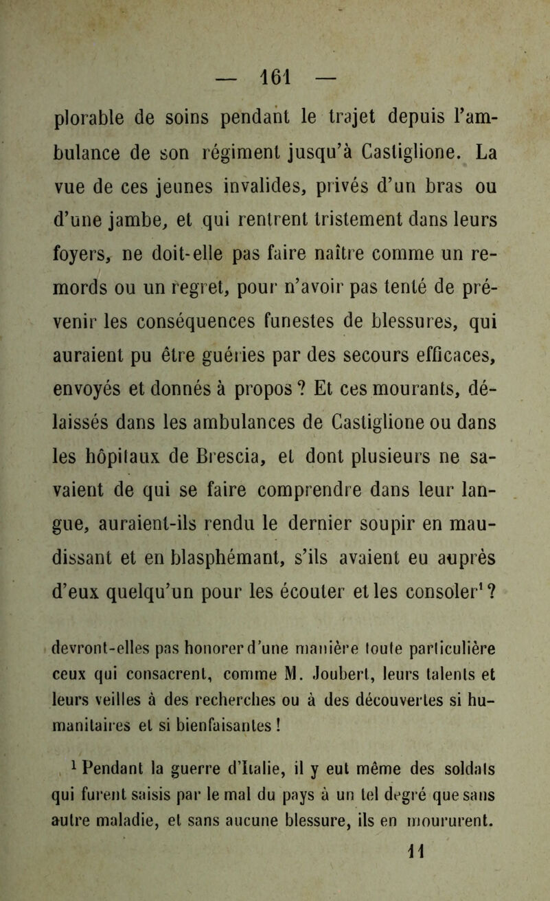 plorable de soins pendant le trajet depuis l’am- bulance de son régiment jusqu’à Casliglione. La vue de ces jeunes invalides, privés d’un bras ou d’une jambe, et qui rentrent tristement dans leurs foyers, ne doit-elle pas faire naître comme un re- mords ou un regret, pour n’avoir pas tenté de pré- venir les conséquences funestes de blessures, qui auraient pu être guéries par des secours efficaces, envoyés et donnés à propos ? Et ces mourants, dé- laissés dans les ambulances de Castiglione ou dans les hôpitaux de Brescia, et dont plusieurs ne sa- vaient de qui se faire comprendre dans leur lan- gue, auraient-ils rendu le dernier soupir en mau- dissant et en blasphémant, s’ils avaient eu auprès d’eux quelqu’un pour les écouter elles consoler1? devront-elles pas honorer d’une manière toute particulière ceux qui consacrent, comme M. Joubert, leurs talents et leurs veilles à des recherches ou à des découvertes si hu- manitaires et si bienfaisantes ! 1 Pendant la guerre d’Italie, il y eut même des soldats qui furent saisis par le mal du pays à un tel degré que sans autre maladie, et sans aucune blessure, ils en moururent. \\