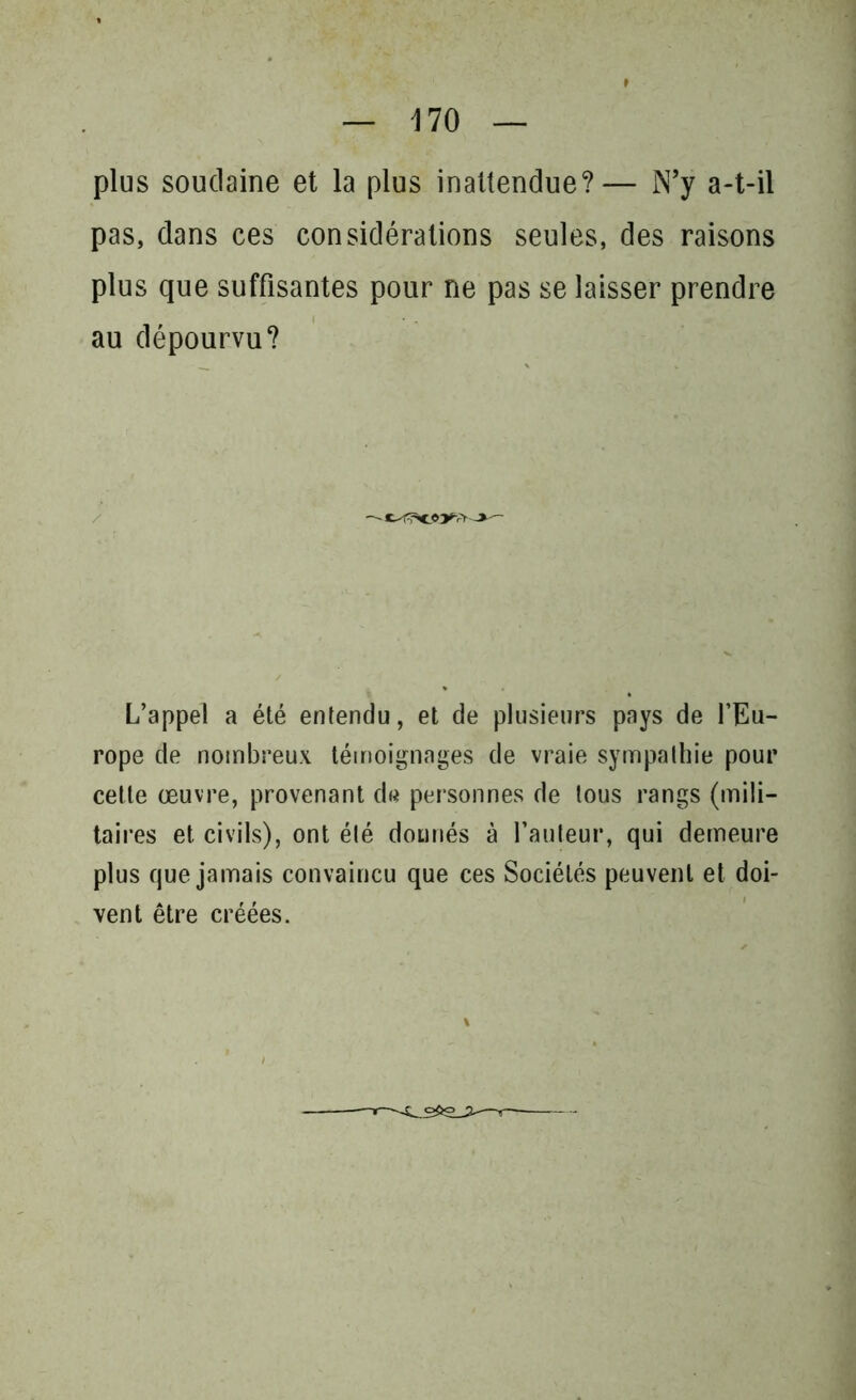 plus soudaine et la plus inattendue?— N’y a-t-il pas, dans ces considérations seules, des raisons plus que suffisantes pour ne pas se laisser prendre au dépourvu? L’appel a été entendu, et de plusieurs pays de l’Eu- rope de nombreux témoignages de vraie sympathie pour cette œuvre, provenant de personnes de tous rangs (mili- taires et civils), ont été donnés à l’auteur, qui demeure plus que jamais convaincu que ces Sociétés peuvent et doi- vent être créées.