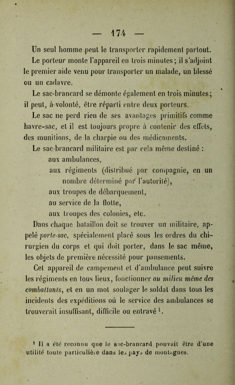 Un seul homme peut le transporter rapidement partout. Le porteur monte l’appareil en trois minutes; il s’adjoint le premier aide venu pour transporter un malade, un blessé ou un cadavre. Le sac-brancard se démonte également en trois minutes; il peut, à volonté, être réparti entre deux porteurs. Le sac ne perd rien de ses avantages primitifs comme havre-sac, et il est toujours propre à contenir des effets, des munitions, de la charpie ou des médicaments. Le sac-brancard militaire est par cela même destiné : aux ambulances, aux régiments (distribué par compagnie, en un nombre déterminé pnf l’autorité), aux troupes de débarquement, au service de la flotte, aux troupes des colonies, etc. Dans chaque bataillon doit se trouver un militaire, ap- pelé porte-sac, spécialement placé sous les ordres du chi- rurgien du corps et qui doit porter, dans le sac même, les objets de première nécessité pour pansements. Cet appareil de campement et d’ambulance peut suivre les régiments en tous lieux, fonctionner au milieu même des combattants, et en un mol soulager le soldat dans tous les incidents des expéditions où le service des ambulances se trouverait insuffisant, difficile ou entravé1. 1 II a été reconnu que le sic-brancard pouvait être d’une utilité toute particulièie dans les payo de montagnes.