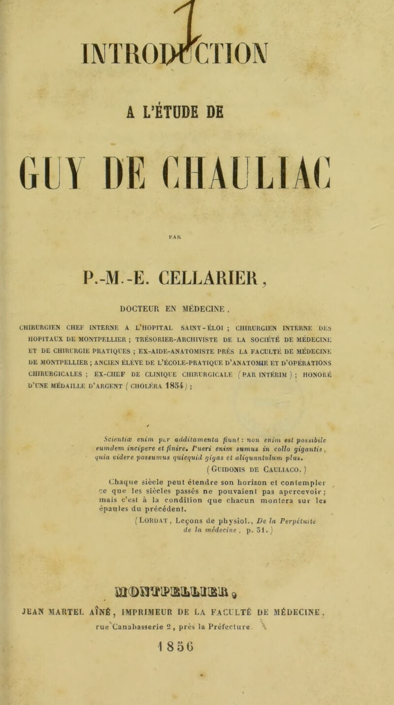 INTRODUCTION A L’ÉTUDE DE GUY DE GHAULIAG PAR P.-M.-E. CELLARIEK, DOCTEUR EN MÉDECINE, CHIRURGIEN CHEF INTERNE A L'HOPITAL SAINT-ÉLOI ; CHIRURGIEN INTERNE UES HOPITAUX DE MONTPELLIER ; TRÉSORIER-ARCHIVISTE DE LA SOCIÉTÉ DE MÉDECINE ET DE CHIRURGIE PRATIQUES ; EX-AIDE-ANATOMISTE PRÈS LA FACULTÉ DE MÉDECINE DE MONTPELLIER ; ANCIEN ÉLÈVE DE L’ÉCOLE-PRATIQUE D'ANATOMIE ET D’OPÉRATIONS CHIRURGICALES ; EX-CHEF DE CLINIQUE CHIRURGICALE ( PAR INTÉRIM ) ; HONORÉ D’UNE MÉDAILLE D’ARGENT ( CHOLÉRA 1884; ; 5et«tt(i<e enim ptr additamenta fiunt : non enim est possil/ile eumdem incipere et finire. Tuer» enim sumus in colla gigantis, quia videre possumus quicquid gigas et aliquantulum plus. ( Guidonis de Cauliaco. ; Chaque siècle peut étendre son horizon et contempler ce que les siècles passés ne pouvaienl pas apercevoir; mais c’est à la condition que chacun montera sur le» épaules du précédent. (LORDAT, Leçons de pliysiol., De la Perpétuité de la médecine , p. 31.) JUAN MARTEL AÎNÉ, IMPRIMEUR DE LA FACULTÉ DE MÉDECINE, rue Canahas9erie 2, près la Préfecture \ 18 50