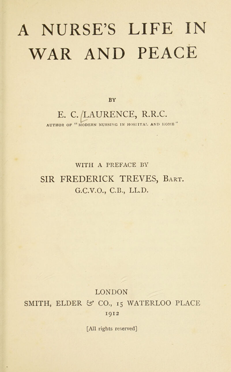 WAR AND PEACE BY E. C. LAURENCE, R.R.C. AUTHOR OF “MODERN NURSING IN HOSPITAL AND HOME” WITH A PREFACE BY SIR FREDERICK TREVES, Bart. G.C.V.O., C.B., LL.D. LONDON SMITH, ELDER & CO., 15 WATERLOO PLACE 1912 [All rights reserved]